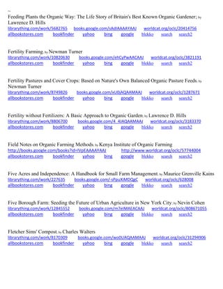 ~ 
Feeding Plants the Organic Way: The Life Story of Britain's Best Known Organic Gardener; by Lawrence D. Hills librarything.com/work/5682765 books.google.com/sAdIAAAAYAAJ worldcat.org/oclc/20414756 
allbookstores.com bookfinder yahoo bing google blekko search search2 
Fertility Farming; by Newman Turner librarything.com/work/10820630 books.google.com/ehCyPwAACAAJ worldcat.org/oclc/3821191 
allbookstores.com bookfinder yahoo bing google blekko search search2 
Fertility Pastures and Cover Crops: Based on Nature's Own Balanced Organic Pasture Feeds; by Newman Turner librarything.com/work/8749826 books.google.com/xU0jAQAAMAAJ worldcat.org/oclc/1287671 
allbookstores.com bookfinder yahoo bing google blekko search search2 
Fertility without Fertilizers: A Basic Approach to Organic Garden; by Lawrence D. Hills librarything.com/work/8806700 books.google.com/4_4JAQAAMAAJ worldcat.org/oclc/3183370 
allbookstores.com bookfinder yahoo bing google blekko search search2 
Field Notes on Organic Farming Methods; by Kenya Institute of Organic Farming http://books.google.com/books?id=lVpEAAAAYAAJ http://www.worldcat.org/oclc/57744004 allbookstores.com bookfinder yahoo bing google blekko search search2 
Five Acres and Independence: A Handbook for Small Farm Management; by Maurice Grenville Kains librarything.com/work/227635 books.google.com/-sPpuXiMDQgC worldcat.org/oclc/628008 
allbookstores.com bookfinder yahoo bing google blekko search search2 
Five Borough Farm: Seeding the Future of Urban Agriculture in New York City; by Nevin Cohen librarything.com/work/12845552 books.google.com/m7eIMAEACAAJ worldcat.org/oclc/808671055 
allbookstores.com bookfinder yahoo bing google blekko search search2 
Fletcher Sims' Compost; by Charles Walters librarything.com/work/8170309 books.google.com/wo0UAQAAMAAJ worldcat.org/oclc/31294906 
allbookstores.com bookfinder yahoo bing google blekko search search2 
 