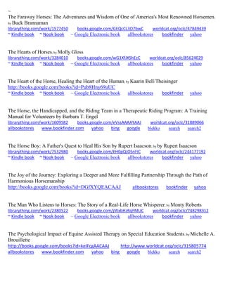 ~ The Faraway Horses: The Adventures and Wisdom of One of America's Most Renowned Horsemen; by Buck Brannaman librarything.com/work/1577450 books.google.com/GEQcCL3O7bwC worldcat.org/oclc/47849439 ~ Kindle book ~ Nook book ~ Google Electronic book allbookstores bookfinder yahoo 
The Hearts of Horses; by Molly Gloss librarything.com/work/3284010 books.google.com/wG1XfJXShEcC worldcat.org/oclc/85624029 ~ Kindle book ~ Nook book ~ Google Electronic book allbookstores bookfinder yahoo 
The Heart of the Horse, Healing the Heart of the Human; by Kaarin Bell/Theisinger http://books.google.com/books?id=Pub8Hny69uUC ~ Kindle book ~ Nook book ~ Google Electronic book allbookstores bookfinder yahoo 
The Horse, the Handicapped, and the Riding Team in a Therapeutic Riding Program: A Training Manual for Volunteers by Barbara T. Engel librarything.com/work/1609582 books.google.com/eVssAAAAYAAJ worldcat.org/oclc/31889066 
allbookstores www.bookfinder.com yahoo bing google blekko search search2 
The Horse Boy: A Father's Quest to Heal His Son by Rupert Isaacson; by by Rupert Isaacson librarything.com/work/7532980 books.google.com/EH0pQJOSnFIC worldcat.org/oclc/244177192 ~ Kindle book ~ Nook book ~ Google Electronic book allbookstores bookfinder yahoo 
The Joy of the Journey: Exploring a Deeper and More Fulfilling Partnership Through the Path of Harmonious Horsemanship http://books.google.com/books?id=DGfXYQEACAAJ allbookstores bookfinder yahoo The Man Who Listens to Horses: The Story of a Real-Life Horse Whisperer; by Monty Roberts librarything.com/work/2380522 books.google.com/jWxbHzRqFMUC worldcat.org/oclc/748298312 ~ Kindle book ~ Nook book ~ Google Electronic book allbookstores bookfinder yahoo 
The Psychological Impact of Equine Assisted Therapy on Special Education Students; by Michelle A. Brouillette http://books.google.com/books?id=keIFcgAACAAJ http://www.worldcat.org/oclc/315805774 
allbookstores www.bookfinder.com yahoo bing google blekko search search2 
 