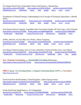 ~ 
For Hunger-Proof Cities: Sustainable Urban Food Systems; by Mustafa Koc librarything.com/work/4558450 books.google.com/yr9D2-ZK4AwC worldcat.org/oclc/52110558 
allbookstores.com bookfinder yahoo bing google blekko search search2 
Foundations of Natural Farming: Understanding Core Concepts of Ecological Agriculture; by Harold Willis librarything.com/work/13508377 books.google.com/_irbAAAAMAAJ worldcat.org/oclc/196502890 
allbookstores.com bookfinder yahoo bing google blekko search search2 
Four-Season Harvest: Organic Vegetables from Your Home Garden All Year Long; by Eliot Coleman librarything.com/work/11571806 books.google.com/QMHdDgkRjDkC worldcat.org/oclc/40856843 ~ Kindle book ~ Nook book ~ Google Electronic book allbookstores bookfinder yahoo 
FOWL, Bird Flu: It'n Not What You Think; by Sherri Tenpenny librarything.com/work/3191868 books.google.com/Rgw8kgEACAAJ worldcat.org/oclc/82367560 
allbookstores.com bookfinder yahoo bing google blekko search search2 
1 
Free-Range Chicken Gardens: How to Create a Beautiful, Chicken-Friendly Yard; by Jessi Bloom librarything.com/work/12047739 books.google.com/uDdz57G-7jQC worldcat.org/oclc/704380969 ~ Kindle book ~ Google Electronic book allbookstores bookfinder yahoo bing google 
Free Organic Gardening and Sustainable Farming Publications 
http://www.scribd.com/doc/107731564 http://calameo.com/books/001708429b920ffff5ef0 
FREE Catalog : Eco Farming Books and Organic Gardening Books, DVD’s and Newsletter 
http://acresusa.com 
Fresh Food from Small Gardens, United Kingdom; by Brian George Furner http://books.google.com/books?id=fq3aAAAACAAJ http://www.worldcat.org/oclc/99789 
allbookstores.com bookfinder yahoo bing google blekko search search2 
Fresh Food from Small Spaces; by R.J. Ruppenthal 
librarything.com/6347778 books.google.com/OPQXAfANf08C worldcat.org/oclc/225871288 
~ Kindle book ~ Nook book ~ Google Electronic book allbookstores bookfinder yahoo 
 