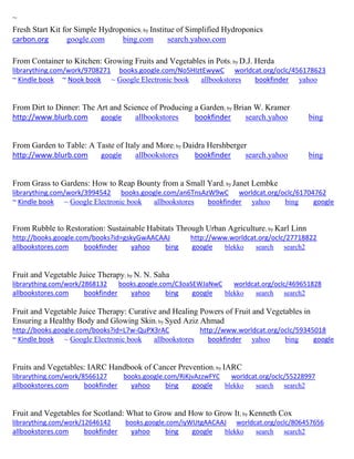 ~ 
Fresh Start Kit for Simple Hydroponics; by Institue of Simplified Hydroponics carbon.org google.com bing.com search.yahoo.com 
From Container to Kitchen: Growing Fruits and Vegetables in Pots; by D.J. Herda librarything.com/work/9708271 books.google.com/No5HIztEwywC worldcat.org/oclc/456178623 ~ Kindle book ~ Nook book ~ Google Electronic book allbookstores bookfinder yahoo 
From Dirt to Dinner: The Art and Science of Producing a Garden; by Brian W. Kramer http://www.blurb.com google allbookstores bookfinder search.yahoo bing From Garden to Table: A Taste of Italy and More; by Daidra Hershberger http://www.blurb.com google allbookstores bookfinder search.yahoo bing 
From Grass to Gardens: How to Reap Bounty from a Small Yard; by Janet Lembke librarything.com/work/3994542 books.google.com/an6TnsAzW9wC worldcat.org/oclc/61704762 ~ Kindle book ~ Google Electronic book allbookstores bookfinder yahoo bing google 
From Rubble to Restoration: Sustainable Habitats Through Urban Agriculture; by Karl Linn http://books.google.com/books?id=gskyGwAACAAJ http://www.worldcat.org/oclc/27718822 allbookstores.com bookfinder yahoo bing google blekko search search2 
Fruit and Vegetable Juice Therapy; by N. N. Saha librarything.com/work/2868132 books.google.com/C3oaSEWJaNwC worldcat.org/oclc/469651828 
allbookstores.com bookfinder yahoo bing google blekko search search2 
Fruit and Vegetable Juice Therapy: Curative and Healing Powers of Fruit and Vegetables in Ensuring a Healthy Body and Glowing Skin; by Syed Aziz Ahmad http://books.google.com/books?id=L7w-QuPX3rAC http://www.worldcat.org/oclc/59345018 ~ Kindle book ~ Google Electronic book allbookstores bookfinder yahoo bing google 
Fruits and Vegetables: IARC Handbook of Cancer Prevention; by IARC librarything.com/work/8566127 books.google.com/RiKjvAzzwFYC worldcat.org/oclc/55228997 
allbookstores.com bookfinder yahoo bing google blekko search search2 
Fruit and Vegetables for Scotland: What to Grow and How to Grow It; by Kenneth Cox librarything.com/work/12646142 books.google.com/iyWUtgAACAAJ worldcat.org/oclc/806457656 
allbookstores.com bookfinder yahoo bing google blekko search search2 
 