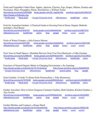 ~ 
Fruits and Vegetables Under Glass; Apples, Apricots, Cherries, Figs, Grapes, Melons, Peaches and Nectarines, Pears, Pineapples, Plums, Strawberries; by William Turner librarything.com/work/10024680 books.google.com/E8_UygAACAAJ worldcat.org/oclc/811981519 http://www.echobooks.org ~ Kindle book ~ Nook book ~ Google Electronic book allbookstores bookfinder yahoo 
Fruit for Australian Gardens: A Practical Guide to Growing Fruit at Home, Organic Methods Included; by Paul Baxter librarything.com/work/3635276 books.google.com/Ls4bAAAACAAJ worldcat.org/oclc/220877251 
allbookstores.com bookfinder yahoo bing google blekko search search2 
Fruits of Warm Climates; by Julia Frances Morton librarything.com/work/2012189 books.google.com/pCgmAQAAMAAJ worldcat.org/oclc/16947184 
allbookstores.com bookfinder yahoo bing google blekko search search2 
Fruit Trees in Small Spaces: Abundant Harvests from Your Own Backyard; by Colby Eierman librarything.com/work/12084193 books.google.com/GbPHdcCktHYC worldcat.org/oclc/712124012 ~ Kindle book ~ Nook book ~ Google Electronic book allbookstores bookfinder yahoo 
Functions of Natural Organic Matter in Changing Environment; by Xu Jianming http://books.google.com/books?id=TV-Pm3eIAvwC http://www.worldcat.org/oclc/828409294 ~ Google Electronic book allbookstores bookfinder search.yahoo bing google 
Gaia's Garden: A Guide To Home-Scale Permaculture; by Toby Hemenway librarything.com/work/7674490 books.google.com/gxW0MGXha6cC worldcat.org/oclc/262883159 ~ Kindle book ~ Nook book ~ Google Electronic book allbookstores bookfinder yahoo 
Garden Anywhere: How to Grow Gorgeous Container Gardens, Herb Gardens, Kitchen Gardens; by Alys Fowler librarything.com/work/8196682 books.google.com/JYD9OQAACAAJ worldcat.org/oclc/262430097 
allbookstores.com bookfinder yahoo bing google blekko search search2 
Garden Mulches and Compost; by Duane Hatch http://books.google.com/books?id=Pc7EGwAACAAJ http://www.worldcat.org/oclc/10854138 allbookstores.com bookfinder yahoo bing google blekko search search2 
 