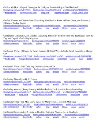 ~ 
Garden My Heart: Organic Strategies for Backyard Sustainability; by Cecil Bothwell librarything.com/work/8479871 books.google.com/alAtXrP8EAcC worldcat.org/oclc/252079992 ~ Kindle book allbookstores.com bing.com bookfinder.com search.yahoo.com 
Garden Wisdom and Know-How: Everything You Need to Know to Plant, Grow, and Harvest; by Editors of Rodale Books librarything.com/work/9524818 books.google.com/0vDd6X4pnY0C worldcat.org/oclc/495597866 
allbookstores.com bookfinder yahoo bing google blekko search search2 
Gardener to Gardener: 1,001 Greatest Gardening Tips Ever, the Best Hints and Techniques from the Pages of Organic Gardening Magazine librarything.com/work/326755 books.google.com/kpoicRF6CrAC worldcat.org/oclc/50292740 
allbookstores.com bookfinder yahoo bing google blekko search search2 
Gardeners' World: 101 Ideas for Small Gardens: Brilliant Ways to Make Small Beautiful; by Martyn Cox librarything.com/work/11071953 books.google.com/7uMUl_crbCsC worldcat.org/oclc/288986245 ~ Kindle book ~ Google Electronic book allbookstores bookfinder yahoo bing google 
Gardeners' World: First Time Veg Grower; by Martyn Cox librarything.com/work/11728583 books.google.com/fkC9MJW2FdoC worldcat.org/oclc/473472317 
allbookstores.com bookfinder yahoo bing google blekko search search2 
Gardening: Naturally; by D. X. Fenten librarything.com/work/12234407 books.google.com/r8vfpcnFpUoC worldcat.org/oclc/538910 
allbookstores.com bookfinder yahoo bing google blekko search search2 
Gardening Answers (Storey Country Wisdom Bulletin, Vol. A-49); by Storey Publishing librarything.com/work/3253617 books.google.com/reAlzkJrLvwC worldcat.org/oclc/42693801 ~ Kindle book ~ Nook book ~ Google Electronic book allbookstores bookfinder yahoo 
Gardening by the Foot: Mini Grow-Boxes for Maxi Yields; by Jacob R. Mittleider librarything.com/work/2882555 books.google.com/GNFNewAACAAJ worldcat.org/oclc/7774519 
allbookstores.com bookfinder yahoo bing google blekko search search2 
Gardening Down-Under: A Guide to Healthier Soils and Plants; by Kevin Handreck librarything.com/work/2105270 books.google.com/NFdY04HS9oEC worldcat.org/oclc/695998454 
allbookstores.com bookfinder yahoo bing google blekko search search2 
 