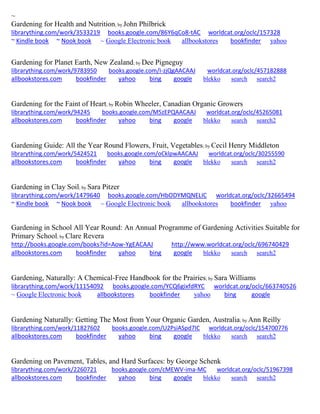 ~ Gardening for Health and Nutrition; by John Philbrick librarything.com/work/3533219 books.google.com/86Y6qCo8-tAC worldcat.org/oclc/157328 ~ Kindle book ~ Nook book ~ Google Electronic book allbookstores bookfinder yahoo 
Gardening for Planet Earth, New Zealand; by Dee Pigneguy librarything.com/work/9783950 books.google.com/I-zjQgAACAAJ worldcat.org/oclc/457182888 
allbookstores.com bookfinder yahoo bing google blekko search search2 
Gardening for the Faint of Heart; by Robin Wheeler, Canadian Organic Growers librarything.com/work/94245 books.google.com/M5zEPQAACAAJ worldcat.org/oclc/45265081 
allbookstores.com bookfinder yahoo bing google blekko search search2 
Gardening Guide: All the Year Round Flowers, Fruit, Vegetables; by Cecil Henry Middleton librarything.com/work/5424521 books.google.com/oCklpwAACAAJ worldcat.org/oclc/30255590 
allbookstores.com bookfinder yahoo bing google blekko search search2 
Gardening in Clay Soil; by Sara Pitzer librarything.com/work/1479640 books.google.com/HbODYMQNELIC worldcat.org/oclc/32665494 ~ Kindle book ~ Nook book ~ Google Electronic book allbookstores bookfinder yahoo 
Gardening in School All Year Round: An Annual Programme of Gardening Activities Suitable for Primary School; by Clare Revera http://books.google.com/books?id=Aow-YgEACAAJ http://www.worldcat.org/oclc/696740429 allbookstores.com bookfinder yahoo bing google blekko search search2 
Gardening, Naturally: A Chemical-Free Handbook for the Prairies; by Sara Williams librarything.com/work/11154092 books.google.com/YCQ6gixfdRYC worldcat.org/oclc/663740526 ~ Google Electronic book allbookstores bookfinder yahoo bing google 
Gardening Naturally: Getting The Most from Your Organic Garden, Australia; by Ann Reilly librarything.com/work/11827602 books.google.com/U2PsiASpd7IC worldcat.org/oclc/154700776 
allbookstores.com bookfinder yahoo bing google blekko search search2 
Gardening on Pavement, Tables, and Hard Surfaces: by George Schenk librarything.com/work/2260721 books.google.com/cMEWV-ima-MC worldcat.org/oclc/51967398 
allbookstores.com bookfinder yahoo bing google blekko search search2 
 