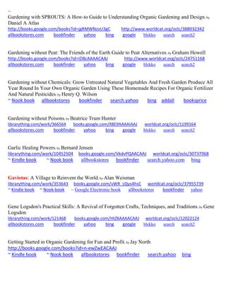~ Gardening with SPROUTS: A How-to Guide to Understanding Organic Gardening and Design; by Daniel A Atlas http://books.google.com/books?id=jgRMWNzvU3gC http://www.worldcat.org/oclc/388032342 allbookstores.com bookfinder yahoo bing google blekko search search2 
Gardening without Peat: The Friends of the Earth Guide to Peat Alternatives; by Graham Howell http://books.google.com/books?id=ID8cAAAACAAJ http://www.worldcat.org/oclc/24751168 allbookstores.com bookfinder yahoo bing google blekko search search2 
Gardening without Chemicals: Grow Untreated Natural Vegetables And Fresh Garden Produce All Year Round In Your Own Organic Garden Using These Homemade Recipes For Organic Fertilizer And Natural Pesticides; by Henry Q. Wilson 
~ Nook book allbookstores bookfinder search.yahoo bing addall booksprice 
Gardening without Poisons; by Beatrice Trum Hunter librarything.com/work/366564 books.google.com/X8E9AAAAIAAJ worldcat.org/oclc/1199164 
allbookstores.com bookfinder yahoo bing google blekko search search2 
Garlic Healing Powers; by Bernard Jensen librarything.com/work/10452504 books.google.com/VkdvPQAACAAJ worldcat.org/oclc/30737968 ~ Kindle book ~ Nook book allbookstores bookfinder search.yahoo.com bing 
Gaviotas: A Village to Reinvent the World; by Alan Weisman 
librarything.com/work/353643 books.google.com/vWR_LQys4hsC worldcat.org/oclc/37955739 
~ Kindle book ~ Nook book ~ Google Electronic book allbookstores bookfinder yahoo 
Gene Logsdon's Practical Skills: A Revival of Forgotten Crafts, Techniques, and Traditions; by Gene Logsdon librarything.com/work/121468 books.google.com/HtZKAAAACAAJ worldcat.org/oclc/12022124 
allbookstores.com bookfinder yahoo bing google blekko search search2 
Getting Started in Organic Gardening for Fun and Profit; by Jay North http://books.google.com/books?id=n-ewZwEACAAJ ~ Kindle book ~ Nook book allbookstores bookfinder search.yahoo bing 
 