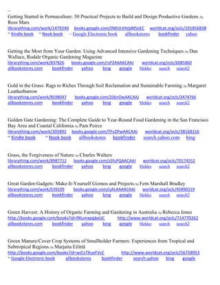 ~ 
Getting Started in Permaculture: 50 Practical Projects to Build and Design Productive Gardens; by Ross Mars librarything.com/work/1479240 books.google.com/0WUUHVpMSoEC worldcat.org/oclc/191856838 ~ Kindle book ~ Nook book ~ Google Electronic book allbookstores bookfinder yahoo 
Getting the Most from Your Garden: Using Advanced Intensive Gardening Techniques; by Dan Wallace, Rodale Organic Gardening Magazine librarything.com/work/837826 books.google.com/rsP2AAAACAAJ worldcat.org/oclc/6085860 
allbookstores.com bookfinder yahoo bing google blekko search search2 
Gold in the Grass: Rags to Riches Through Soil Reclamation and Sustainable Farming; by Margaret Leatherbarrow librarything.com/work/8598047 books.google.com/2S6nOwAACAAJ worldcat.org/oclc/3474766 
allbookstores.com bookfinder yahoo bing google blekko search search2 
Golden Gate Gardening: The Complete Guide to Year-Round Food Gardening in the San Francisco Bay Area and Coastal California; by Pam Peirce librarything.com/work/305892 books.google.com/TFv2PwAACAAJ worldcat.org/oclc/38168316 ~ Kindle book ~ Nook book allbookstores bookfinder search.yahoo.com bing 
Grass, the Forgiveness of Nature; by Charles Walters librarything.com/work/8987712 books.google.com/zSfuPQAACAAJ worldcat.org/oclc/70174552 
allbookstores.com bookfinder yahoo bing google blekko search search2 
Great Garden Gadgets: Make-It-Yourself Gizmos and Projects; by Fern Marshall Bradley librarything.com/work/639109 books.google.com/cjALAAAACAAJ worldcat.org/oclc/45890319 
allbookstores.com bookfinder yahoo bing google blekko search search2 
Green Harvest: A History of Organic Farming and Gardening in Australia; by Rebecca Jones http://books.google.com/books?id=fXlumxpqbeUC http://www.worldcat.org/oclc/714770262 allbookstores.com bookfinder yahoo bing google blekko search search2 
Green Manure/Cover Crop Systems of Smallholder Farmers: Experiences from Tropical and Subtropical Regions; by Marjatta Eilittä http://books.google.com/books?id=wJCsTXueFVcC http://www.worldcat.org/oclc/56758953 ~ Google Electronic book allbookstores bookfinder search.yahoo bing google 
 