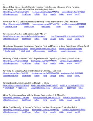 ~ 
Green Urban Living: Simple Steps to Growing Food, Keeping Chickens, Worm Farming, Beekeeping and Much More in New Zealand; by Janet Luke librarything.com/work/12942647 books.google.com/qL2suAAACAAJ worldcat.org/oclc/740445997 
allbookstores.com bookfinder yahoo bing google blekko search search2 
Green Up: An A-Z of Environmentally Friendly Home Improvements; by Will Anderson librarything.com/work/8607410 books.google.com/tj9GVspGcYEC worldcat.org/oclc/148320721 ~ Kindle.uk book allbookstores bookfinder yahoo bing google 
Greenhouses, Cloches and Frames; by Peter McHoy http://books.google.com/books?id=aV0lAQAAMAAJ http://www.worldcat.org/oclc/10608452 allbookstores.com bookfinder yahoo bing google blekko search search2 
Greenhouse Gardener's Companion: Growing Food and Flowers in Your Greenhouse; by Shane Smith librarything.com/work/308369 books.google.com/Onv60-c6iEIC worldcat.org/oclc/42592887 ~ Kindle book ~ Nook book allbookstores bookfinder search.yahoo.com bing 
Greening of the Revolution: Cuba's Experiment with Organic Agriculture; by Peter Rossett librarything.com/work/1156025 books.google.ca/JP9gAAAAMAAJ worldcat.org/oclc/31388107 
allbookstores.com bookfinder yahoo bing google blekko search search2 
Greening the Garden: A Guide to Sustainable Growing; by Dan Jason librarything.com/work/1646110 books.google.com/qQE5AQAAIAAJ worldcat.org/oclc/26807478 
allbookstores.com bookfinder yahoo bing google blekko search search2 
Gristle: From Factory Farms to Food Safety; by Moby librarything.com/work/5045817 books.google.com/baHSf1oFlsQC worldcat.org/oclc/469915230 ~ Kindle book ~ Nook book ~ Google Electronic book allbookstores bookfinder yahoo 
Grow Anything Anywhere with the Garden Doctor; by Jacob R. Mittleider librarything.com/work/11463866 books.google.com/y4KDAAAACAAJ worldcat.org/oclc/22310155 
allbookstores.com bookfinder yahoo bing google blekko search search2 
Grow Fruit Naturally: A Hands-On Guide to Luscious, Homegrown Fruit; by Lee Reich librarything.com/work/12549835 books.google.com/sQCIb5cMAHgC worldcat.org/oclc/742508603 
allbookstores.com bookfinder yahoo bing google blekko search search2 
 