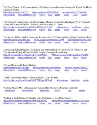 ~ The Tao of Equus: A Woman's Journey of Healing & transformation through the Way of the Horse; by Linda Kohanov librarything.com/work/349313 books.google.com/QZEzYiIO5JoC worldcat.org/oclc/778074502 
allbookstores www.bookfinder.com yahoo bing google blekko search search2 
The Therapist's Description of the Experience of Equine Assisted Psychotherapy As It Pertains to Youth with Attention Deficit Disorder/Attention; by Jaye M. Devon http://books.google.com/books?id=m4XSNAEACAAJ allbookstores bookfinder yahoo allbookstores www.bookfinder.com yahoo bing google blekko search search2 
Therapeutic Riding, Book 1: Strategies for Instruction (2 Volume Set) by Barbara Teichmann Engel librarything.com/work/10917593 books.google.com/AamMSwAACAAJ worldcat.org/oclc/38855828 
allbookstores www.bookfinder.com yahoo bing google blekko search search2 
Therapeutic Riding Programs: Instruction and Rehabilitation: A Handbook for Instructors and Therapists on Riding with the Disabled Person; by Margaret L. Galloway http://books.google.com/books?id=-FssAAAAYAAJ http://www.worldcat.org/oclc/26965185 
allbookstores www.bookfinder.com yahoo bing google blekko search search2 
Therapy Horses; by Catherine Nichols librarything.com/work/3514964 books.google.com/7G96WeaIVsoC worldcat.org/oclc/71810027 
allbookstores www.bookfinder.com yahoo bing google blekko search search2 
Trinity: Connecting People, Horses and God; by Mike Switzer http://books.google.com/books?id=TTAUkgAACAAJ allbookstores bookfinder yahoo Walking Angels: My Healing Journey through Horse Energy; by Charleen Lombard ~ Kindle book allbookstores bookfinder yahoo bing google 
Walking in Gods Shadow: Changing Gaits, Changing Lives; by Diane Ganzer http://books.google.com/books?id=3-JSPgAACAAJ http://www.worldcat.org/oclc/318911902 
allbookstores www.bookfinder.com yahoo bing google blekko search search2 
 