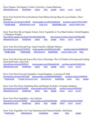 ~ 
Grow Organic, Eat Organic: Creative Activities; by Susan Martineau allbookstores.com bookfinder yahoo bing google blekko search search2 
Grow Your Food for Free (well almost): Great Money Saving Ideas for your Garden; by Dave Hamilton librarything.com/work/11138599 books.google.com/6j23cQAACAAJ worldcat.org/oclc/701113495 ~ Kindle book allbookstores.com bing.com bookfinder.com search.yahoo.com 
Grow Your Own: Be an Organic Farmer, Grow Vegetables in Your Back Garden, United Kingdom; by Thompson Yardley http://books.google.com/books?id=4k9CAQAACAAJ http://www.worldcat.org/oclc/819661088 allbookstores.com bookfinder yahoo bing google blekko search search2 
Grow Your Own Fruit and Veg: Teach Yourself; by Michael Thurlow librarything.com/work/11512911 books.google.com/D4K2ssHLuD8C worldcat.org/oclc/649802943 ~ Kindle book ~ Nook book allbookstores bookfinder search.yahoo.com bing 
Grow Your Own Fruit and Veg in Plot, Pots or Growbags: The A-Z Guide to Growing and Cooking Farm-fresh Food; by Steve Ott librarything.com/work/8240710 books.google.com/JE9yNwAACAAJ worldcat.org/oclc/244653116 
allbookstores.com bookfinder yahoo bing google blekko search search2 
Grow Your Own Fruit and Vegetables, United Kingdom; by Lawrence D. Hills librarything.com/work/2677282 books.google.com/g0M3RWDO0q0C worldcat.org/oclc/1805959 ~ Kindle book ~ Google Electronic book allbookstores bookfinder yahoo bing google 
Grow Your Own Pizza: Gardening Plans and Recipes for Kids; by Constance Hardesty librarything.com/work/2336285 books.google.com/FrreSip51z8C worldcat.org/oclc/42619631 
allbookstores.com bookfinder yahoo bing google blekko search search2 
Grow Your Own Vegetables; by Joy Larkcom librarything.com/work/748047 books.google.com/Z1YzE5QU7gEC worldcat.org/oclc/51914602 
allbookstores.com bookfinder yahoo bing google blekko search search2 
Grow Your Vegetables: For Your Nutritional and Financial Health; by Rod Stone ~ Kindle book allbookstores bookfinder yahoo bing google 
 