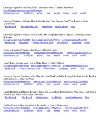 ~ 
Growing Vegetables in South Africa - electronic book; by Darlene Roelofsen http://www.gardeninginsouthafrica.co.za allbookstores.com bookfinder yahoo bing google blekko search search2 
Growing Vegetables Indoors: How to Supply Your Own Organic Food Year Round; by Steve Meyerowitz 
~ Kindle book allbookstores.com bookfinder search.yahoo bing 
Growing Vegetables West of the Cascades: The Complete Guide to Organic Gardening; by Steve Solomon librarything.com/work/160861 books.google.com/uc4-2jATIrEC worldcat.org/oclc/19263031 ~ Kindle book ~ Nook book ~ Google Electronic book allbookstores bookfinder yahoo 
Guide to Canadian Vegetable Gardening; by Douglas Green librarything.com/work/8408997 books.google.com/QSBkPgAACAAJ worldcat.org/oclc/303026232 
allbookstores.com bookfinder yahoo bing google blekko search search2 
Handy Farm Devices: And How to Make Them; by Rolfe Cobleigh librarything.com/work/99433 books.google.com/rYY_AAAAYAAJ worldcat.org/oclc/33010298 ~ Kindle book ~ Google Electronic book allbookstores bookfinder yahoo bing google 
Hawaiian Organic Growing Guide: Hawaii's How-To-Grow-It Gardening Guidebook for the Tropics and Subtropics; by Shunyam Nirav librarything.com/work/3813024 books.google.com/sSpIAAAAYAAJ worldcat.org/oclc/27663562 
allbookstores.com bookfinder yahoo bing google blekko search search2 
Health Benefits and Healing Power of Fruits and Vegetables: Inflammation, Anti-aging, High Blood Pressure and Much More; by Jack LaGrande ~ Kindle book ~ Nook book allbookstores bookfinder search.yahoo.com bing 
Healthy Crops: A New Agricultural Revolution; by Francis Chaboussou librarything.com/work/9020329 books.google.com/u_kfAQAAIAAJ worldcat.org/oclc/56449845 
allbookstores.com bookfinder yahoo bing google blekko search search2 
 