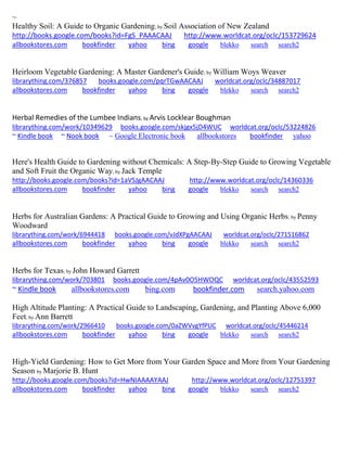 ~ 
Healthy Soil: A Guide to Organic Gardening; by Soil Association of New Zealand http://books.google.com/books?id=FgS_PAAACAAJ http://www.worldcat.org/oclc/153729624 
allbookstores.com bookfinder yahoo bing google blekko search search2 
Heirloom Vegetable Gardening: A Master Gardener's Guide; by William Woys Weaver 
librarything.com/376857 books.google.com/pqrTGwAACAAJ worldcat.org/oclc/34887017 
allbookstores.com bookfinder yahoo bing google blekko search search2 
Herbal Remedies of the Lumbee Indians; by Arvis Locklear Boughman 
librarything.com/work/10349629 books.google.com/skjgx5jD4WUC worldcat.org/oclc/53224826 
~ Kindle book ~ Nook book ~ Google Electronic book allbookstores bookfinder yahoo 
Here's Health Guide to Gardening without Chemicals: A Step-By-Step Guide to Growing Vegetable and Soft Fruit the Organic Way; by Jack Temple http://books.google.com/books?id=1aVSJgAACAAJ http://www.worldcat.org/oclc/14360336 allbookstores.com bookfinder yahoo bing google blekko search search2 
Herbs for Australian Gardens: A Practical Guide to Growing and Using Organic Herbs; by Penny Woodward librarything.com/work/6944418 books.google.com/vJdXPgAACAAJ worldcat.org/oclc/271516862 
allbookstores.com bookfinder yahoo bing google blekko search search2 
Herbs for Texas; by John Howard Garrett librarything.com/work/703801 books.google.com/4pAv0O5HWOQC worldcat.org/oclc/43552593 ~ Kindle book allbookstores.com bing.com bookfinder.com search.yahoo.com 
High Altitude Planting: A Practical Guide to Landscaping, Gardening, and Planting Above 6,000 Feet; by Ann Barrett librarything.com/work/2966410 books.google.com/0aZWVvgYfPUC worldcat.org/oclc/45446214 
allbookstores.com bookfinder yahoo bing google blekko search search2 
High-Yield Gardening: How to Get More from Your Garden Space and More from Your Gardening Season by Marjorie B. Hunt http://books.google.com/books?id=HwNIAAAAYAAJ http://www.worldcat.org/oclc/12751397 allbookstores.com bookfinder yahoo bing google blekko search search2 
 