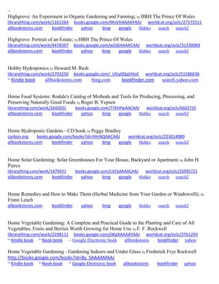 ~ 
Highgrove: An Experiment in Organic Gardening and Farming; by HRH The Prince Of Wales librarything.com/work/1161564 books.google.com/MvVHAAAAYAAJ worldcat.org/oclc/27172511 allbookstores.com bookfinder yahoo bing google blekko search search2 
Highgrove: Portrait of an Estate; by HRH The Prince Of Wales librarything.com/work/4478397 books.google.com/wZdJHAAACAAJ worldcat.org/oclc/31330069 allbookstores.com bookfinder yahoo bing google blekko search search2 
Hobby Hydroponics; by Howard M. Resh librarything.com/work/2793250 books.google.com/_Ufzy0QqVHoC worldcat.org/oclc/51586636 ~ Kindle book allbookstores.com bing.com bookfinder.com search.yahoo.com 
Home Food Systems: Rodale's Catalog of Methods and Tools for Producing, Processing, and Preserving Naturally Good Foods; by Roger B. Yepsen librarything.com/work/1642031 books.google.com/T7KHPwAACAAJ worldcat.org/oclc/6602735 
allbookstores.com bookfinder yahoo bing google blekko search search2 
Home Hydroponic Gardens - CD book; by Peggy Bradley carbon.org books.google.com/books?id=lIHrNQAACAAJ worldcat.org/oclc/223014089 
allbookstores.com bookfinder yahoo bing google blekko search search2 
Home Solar Gardening: Solar Greenhouses For Your House, Backyard or Apartment; by John H. Pierce 
librarything.com/work/1479431 books.google.com/LVCkAAAACAAJ worldcat.org/oclc/25095722 
allbookstores.com bookfinder yahoo bing google blekko search search2 
Home Remedies and How to Make Them (Herbal Medicine from Your Garden or Windowsill); by Frann Leach allbookstores.com bookfinder yahoo bing google blekko search search2 
Home Vegetable Gardening: A Complete and Practical Guide to the Planting and Care of All Vegetables, Fruits and Berries Worth Growing for Home Use; by F. F. Rockwell librarything.com/work/2298111 books.google.com/jWgXAAAAYAAJ worldcat.org/oclc/3761293 ~ Kindle book ~ Nook book ~ Google Electronic book allbookstores bookfinder yahoo 
Home Vegetable Gardening - Gardening Indoors and Under Glass; by Frederick Frye Rockwell 
http://books.google.com/books?id=By_SAAAAMAAJ ~ Kindle book ~ Nook book ~ Google Electronic book allbookstores bookfinder yahoo 
 