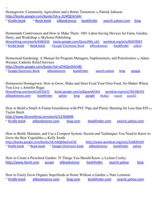 ~ 
Homegrown: Community Agriculture and a Better Tomorrow; by Patrick Johnson 
http://books.google.com/books?id=y-2LMQEACAAJ 
~ Kindle book ~ Nook book allbookstores bookfinder search.yahoo.com bing 
Homemade Contrivances and How to Make Them: 1001 Labor-Saving Devices for Farm, Garden, Dairy, and Workshop; by Skyhorse Publishing librarything.com/work/4380339 books.google.com/Qzny1fWL-ukC worldcat.org/oclc/82470907 ~ Kindle book ~ Nook book ~ Google Electronic book allbookstores bookfinder yahoo 
Homestead Gardening: A Manual for Program Managers, Implementers, and Practitioners; by Adam Weimer, Catholic Relief Services http://books.google.com/books?id=oZY6QmRIHV8C ~ Google Electronic Book allbookstores bookfinder search.yahoo bing google 
Homesweet Homegrown: How to Grow, Make and Store Food Your Own Food, No Matter Where You Live; by Jennifer Biggs librarything.com/work/12670275 books.google.com/zjQQywAACAAJ worldcat.org/oclc/781500741 
allbookstores.com bookfinder yahoo bing google blekko search search2 
How to Build a Small A-Frame Greenhouse with PVC Pipe and Plastic Sheeting for Less than $50; by Taylor Birch http://www.librarything.com/work/12764498 ~ Kindle book allbookstores.com bing.com bookfinder.com search.yahoo.com 
How to Build, Maintain, and Use a Compost System: Secrets and Techniques You Need to Know to Grow the Best Vegetables; by Kelly Smith http://books.google.com/books?id=hAQ60w2soC4C http://www.worldcat.org/oclc/316834169 ~ Kindle book ~ Nook book ~ Google Electronic book allbookstores bookfinder yahoo 
How to Create a Preschool Garden: 35 Things You Should Know; by LuAnn Cooley http://www.blurb.com google allbookstores bookfinder search.yahoo bing 
How to Easily Grow Organic Superfoods at Home Without a Garden; by Nate Lemmon 
~ Kindle book allbookstores.com bing.com bookfinder.com search.yahoo.com 
 
