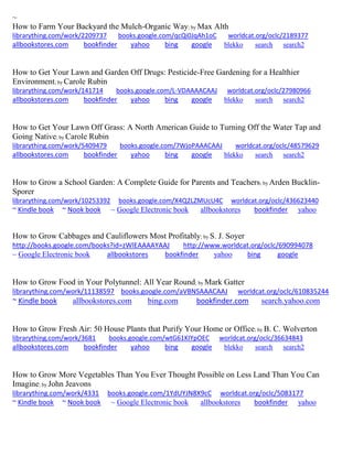 ~ 
How to Farm Your Backyard the Mulch-Organic Way; by Max Alth librarything.com/work/2209737 books.google.com/qcQi0JqAh1oC worldcat.org/oclc/2189377 
allbookstores.com bookfinder yahoo bing google blekko search search2 
How to Get Your Lawn and Garden Off Drugs: Pesticide-Free Gardening for a Healthier Environment; by Carole Rubin librarything.com/work/141714 books.google.com/L-VDAAAACAAJ worldcat.org/oclc/27980966 
allbookstores.com bookfinder yahoo bing google blekko search search2 
How to Get Your Lawn Off Grass: A North American Guide to Turning Off the Water Tap and Going Native; by Carole Rubin librarything.com/work/5409479 books.google.com/7WjoPAAACAAJ worldcat.org/oclc/48579629 
allbookstores.com bookfinder yahoo bing google blekko search search2 
How to Grow a School Garden: A Complete Guide for Parents and Teachers; by Arden Bucklin- Sporer librarything.com/work/10253392 books.google.com/X4Q2LZMUcU4C worldcat.org/oclc/436623440 ~ Kindle book ~ Nook book ~ Google Electronic book allbookstores bookfinder yahoo 
How to Grow Cabbages and Cauliflowers Most Profitably; by S. J. Soyer http://books.google.com/books?id=zWlEAAAAYAAJ http://www.worldcat.org/oclc/690994078 ~ Google Electronic book allbookstores bookfinder yahoo bing google 
How to Grow Food in Your Polytunnel: All Year Round; by Mark Gatter librarything.com/work/11138597 books.google.com/aVBNSAAACAAJ worldcat.org/oclc/610835244 ~ Kindle book allbookstores.com bing.com bookfinder.com search.yahoo.com 
How to Grow Fresh Air: 50 House Plants that Purify Your Home or Office; by B. C. Wolverton librarything.com/work/3681 books.google.com/wtG61KIYpOEC worldcat.org/oclc/36634843 
allbookstores.com bookfinder yahoo bing google blekko search search2 
How to Grow More Vegetables Than You Ever Thought Possible on Less Land Than You Can Imagine; by John Jeavons librarything.com/work/4331 books.google.com/1YdUYJN8X9cC worldcat.org/oclc/5083177 ~ Kindle book ~ Nook book ~ Google Electronic book allbookstores bookfinder yahoo 
 