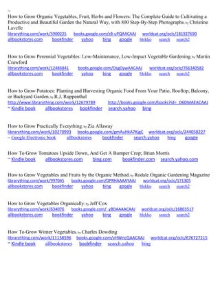 ~ How to Grow Organic Vegetables, Fruit, Herbs and Flowers: The Complete Guide to Cultivating a Productive and Beautiful Garden the Natural Way, with 800 Step-By-Step Photographs; by Christine Lavelle librarything.com/work/5900225 books.google.com/zB-uPQAACAAJ worldcat.org/oclc/181927690 
allbookstores.com bookfinder yahoo bing google blekko search search2 
How to Grow Perennial Vegetables: Low-Maintenance, Low-Impact Vegetable Gardening; by Martin Crawford librarything.com/work/12486841 books.google.com/OsgOywAACAAJ worldcat.org/oclc/766340582 
allbookstores.com bookfinder yahoo bing google blekko search search2 
How to Grow Potatoes: Planting and Harvesting Organic Food From Your Patio, Rooftop, Balcony, or Backyard Garden; by R.J. Ruppenthal 
http://www.librarything.com/work/12679789 http://books.google.com/books?id=_D6DMAEACAAJ 
~ Kindle book allbookstores bookfinder search.yahoo bing 
How to Grow Practically Everything; by Zia Allaway librarything.com/work/10270993 books.google.com/gmAuHkA7KjgC worldcat.org/oclc/244058227 
~ Google Electronic book allbookstores bookfinder search.yahoo bing google 
How To Grow Tomatoes Upside Down, And Get A Bumper Crop; Brian Morris ~ Kindle book allbookstores.com bing.com bookfinder.com search.yahoo.com 
How to Grow Vegetables and Fruits by the Organic Method; by Rodale Organic Gardening Magazine librarything.com/work/997045 books.google.com/DPRHAAAAYAAJ worldcat.org/oclc/171305 
allbookstores.com bookfinder yahoo bing google blekko search search2 
How to Grow Vegetables Organically; by Jeff Cox librarything.com/work/634076 books.google.com/_yBDAAAACAAJ worldcat.org/oclc/16803517 
allbookstores.com bookfinder yahoo bing google blekko search search2 
How To Grow Winter Vegetables; by Charles Dowding librarything.com/work/11138596 books.google.com/vHWncQAACAAJ worldcat.org/oclc/676727215 ~ Kindle book allbookstores bookfinder search.yahoo bing 
 
