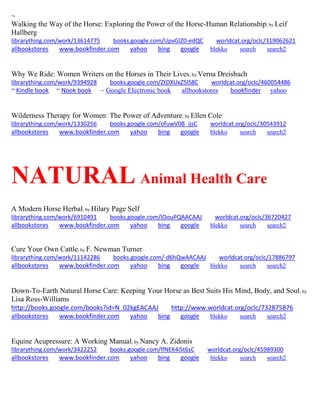 ~ Walking the Way of the Horse: Exploring the Power of the Horse-Human Relationship; by Leif Hallberg librarything.com/work/13614775 books.google.com/UpvGlZ0-edQC worldcat.org/oclc/319062621 
allbookstores www.bookfinder.com yahoo bing google blekko search search2 
Why We Ride: Women Writers on the Horses in Their Lives; by Verna Dreisbach librarything.com/work/9394928 books.google.com/ZtDXUxZ5IS8C worldcat.org/oclc/460054486 ~ Kindle book ~ Nook book ~ Google Electronic book allbookstores bookfinder yahoo 
Wilderness Therapy for Women: The Power of Adventure; by Ellen Cole librarything.com/work/1330256 books.google.com/ofuwV0B_ijsC worldcat.org/oclc/30543912 
allbookstores www.bookfinder.com yahoo bing google blekko search search2 
NATURAL Animal Health Care 
A Modern Horse Herbal; by Hilary Page Self librarything.com/work/6910491 books.google.com/lOouPQAACAAJ worldcat.org/oclc/36720427 
allbookstores www.bookfinder.com yahoo bing google blekko search search2 
Cure Your Own Cattle; by F. Newman Turner librarything.com/work/11142286 books.google.com/-d6hQwAACAAJ worldcat.org/oclc/17886797 
allbookstores www.bookfinder.com yahoo bing google blekko search search2 
Down-To-Earth Natural Horse Care: Keeping Your Horse as Best Suits His Mind, Body, and Soul; by Lisa Ross-Williams http://books.google.com/books?id=N_02kgEACAAJ http://www.worldcat.org/oclc/732875876 
allbookstores www.bookfinder.com yahoo bing google blekko search search2 
Equine Acupressure: A Working Manual; by Nancy A. Zidonis librarything.com/work/3422252 books.google.com/lfNEK4iSt6sC worldcat.org/oclc/45989300 
allbookstores www.bookfinder.com yahoo bing google blekko search search2 
 