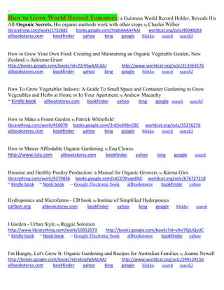 ~ How to Grow World Record Tomatoes: a Guinness World Record Holder, Reveals His All-Organic Secrets. His organic methods work with other crops; by Charles Wilber 
librarything.com/work/1752882 books.google.com/hQdIAAAAYAAJ worldcat.org/oclc/40948283 
allbookstores.com bookfinder yahoo bing google blekko search search2 
How to Grow Your Own Food: Creating and Maintaining an Organic Vegetable Garden, New Zealand; by Adrienne Grant http://books.google.com/books?id=Z2r9twAACAAJ http://www.worldcat.org/oclc/213363176 allbookstores.com bookfinder yahoo bing google blekko search search2 
How To Grow Vegetables Indoors: A Guide To Small Space and Container Gardening to Grow Vegetables and Herbs at Home or In Your Apartment; by Andrew Macarthy 
~ Kindle book allbookstores.com bookfinder yahoo bing google search search2 
How to Make a Forest Garden; by Patrick Whitefield librarything.com/work/456070 books.google.com/3rd3e69BnC8C worldcat.org/oclc/35276276 allbookstores.com bookfinder yahoo bing google blekko search search2 
How to Master Affordable Organic Gardening; by Ena Clewes http://www.lulu.com allbookstores.com bookfinder yahoo bing google search 
Humane and Healthy Poultry Production: a Manual for Organic Growers; by Karma Glos librarything.com/work/9379836 books.google.com/xACD7KvqeOkC worldcat.org/oclc/676727218 ~ Kindle book ~ Nook book ~ Google Electronic book allbookstores bookfinder yahoo 
Hydroponics and Microfarms - CD book; by Institue of Simplified Hydroponics carbon.org allbookstores.com bookfinder yahoo bing google blekko search 
I Garden - Urban Style; by Reggie Solomon http://www.librarything.com/work/10952073 http://books.google.com/books?id=v9vi7QjUQsUC ~ Kindle book ~ Nook book ~ Google Electronic book allbookstores bookfinder yahoo 
I'm Hungry, Let's Grow It: Organic Gardening and Recipes for Australian Families; by Joanne Newell http://books.google.com/books?id=xkxqPgAACAAJ http://www.worldcat.org/oclc/299129156 allbookstores.com bookfinder yahoo bing google blekko search search2 
 