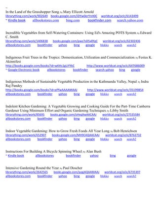 ~ 
In the Land of the Grasshopper Song; by Mary Ellicott Arnold 
librarything.com/work/902649 books.google.com/iDYw0erYnH0C worldcat.org/oclc/6143499 
~ Kindle book allbookstores.com bing.com bookfinder.com search.yahoo.com 
Incredible Vegetables from Self-Watering Containers: Using Ed's Amazing POTS System; by Edward C. Smith librarything.com/work/1406838 books.google.com/pwz7sD5x8YgC worldcat.org/oclc/62302436 
allbookstores.com bookfinder yahoo bing google blekko search search2 
Indigenous Fruit Trees in the Tropics: Domestication, Utilization and Commercialization; by Festus K. Akinnifesi http://books.google.com/books?id=wKHs1gLiYYkC http://www.worldcat.org/oclc/647686009 ~ Google Electronic book allbookstores bookfinder search.yahoo bing google 
Indigenous Methods of Sustainable Vegetable Production in the Kathmandu Valley, Nepal; by Indra Raj Pandey http://books.google.com/books?id=ePfwAAAAMAAJ http://www.worldcat.org/oclc/35199854 allbookstores.com bookfinder yahoo bing google blekko search search2 
Indolent Kitchen Gardening: A Vegetable Growing and Cooking Guide For the Part-Time Canberra Gardener Using Minimum Effort and Organic Gardening Techniques; by Libby Smith librarything.com/work/85695 books.google.com/oHxqXwAACAAJ worldcat.org/oclc/27535584 
allbookstores.com bookfinder yahoo bing google blekko search search2 
Indoor Vegetable Gardening: How to Grow Fresh Foods All Year Long; by Bob Henrichsen librarything.com/work/652907 books.google.com/MH9CAQAACAAJ worldcat.org/oclc/8762732 
allbookstores.com bookfinder yahoo bing google blekko search search2 
Instructions For Building A Bicycle Spinning Wheel; by Alan Bush ~ Kindle book allbookstores bookfinder yahoo bing google 
Intensive Gardening Round the Year; by Paul Doscher librarything.com/work/2642565 books.google.com/pzgjAQAAMAAJ worldcat.org/oclc/6735397 
allbookstores.com bookfinder yahoo bing google blekko search search2 
 