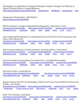 ~ 
Intercropping: An Application of Ecological Principles to Improve Nitrogen Use Efficiency in Organic Farming Systems; by Laurent Bedoussac http://www.worldcat.org/oclc/746131316 allbookstores bookfinder search.yahoo bing 
Introduction to Permaculture; by Bill Mollison 
http://scribd.com/doc/54165436 
IPM for Gardeners: A Guide to Integrated Pest Management; by Raymond A. Cloyd librarything.com/work/1341845 books.google.com/6DE-PwAACAAJ worldcat.org/oclc/53369197 
allbookstores.com bookfinder yahoo bing google blekko search search2 
Juice Fasting and Detoxification: Use the Healing Power of Fresh Juice to Feel Young and Look Great; by Steve Meyerowitz librarything.com/work/313425 books.google.com/yrO-YuI33SsC worldcat.org/oclc/41821606 
allbookstores.com bookfinder yahoo bing google blekko search search2 
Kids' Container Gardening: Year-Round Projects for Inside and Out; by Cindy Krezel librarything.com/work/1625136 books.google.com/kQIaQgAACAAJ worldcat.org/oclc/57549488 
allbookstores.com bookfinder yahoo bing google blekko search search2 
Kids in the Garden: Growing Plants For Food and Fun; by Elizabeth McCorquodale librarything.com/work/10081625 books.google.com/z3qcQAAACAAJ worldcat.org/oclc/501399804 
allbookstores.com bookfinder yahoo bing google blekko search search2 
Kidz Gone to Potz; by Colton Beavers http://books.google.com/books?id=uuh4tgAACAAJ http://www.worldcat.org/oclc/805220867 www.allbookstores.com bookfinder yahoo bing google blekko search search2 
Kitchen Literacy: How We Lost Knowledge of Where Food Comes from and Why We Need to Get It Back; by Ann Vileisis librarything.com/work/4044019 books.google.com/SR2C8zukYi8C worldcat.org/oclc/145940419 ~ Kindle book ~ Google Electronic book allbookstores bookfinder yahoo bing google 
Know Your Chickens; by Jack Byard librarything.com/work/10532243 books.google.com/TAp2kgEACAAJ worldcat.org/oclc/722843008 
www.allbookstores.com bookfinder yahoo bing google blekko search search2 
 