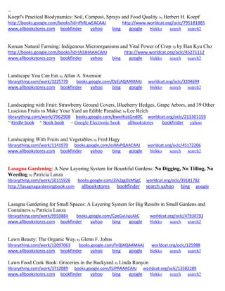 ~ 
Koepf's Practical Biodynamics: Soil, Compost, Sprays and Food Quality; by Herbert H. Koepf http://books.google.com/books?id=IfhRLwEACAAJ http://www.worldcat.org/oclc/795181885 www.allbookstores.com bookfinder yahoo bing google blekko search search2 
Korean Natural Farming: Indigenous Microorganisms and Vital Power of Crop; by by Han Kyu Cho http://books.google.com/books?id=IA3JHAAACAAJ http://www.worldcat.org/oclc/45271112 www.allbookstores.com bookfinder yahoo bing google blekko search search2 
Landscape You Can Eat; by Allan A. Swenson librarything.com/work/3225770 books.google.com/DzEjAQAAMAAJ worldcat.org/oclc/3204694 
www.allbookstores.com bookfinder yahoo bing google blekko search search2 
Landscaping with Fruit: Strawberry Ground Covers, Blueberry Hedges, Grape Arbors, and 39 Other Luscious Fruits to Make Your Yard an Edible Paradise; by Lee Reich 
librarything.com/work/7962908 books.google.com/bwxHIaLGnd0C worldcat.org/oclc/213301159 ~ Kindle book ~ Nook book ~ Google Electronic book allbookstores bookfinder yahoo 
Landscaping With Fruits and Vegetables; by Fred Hagy librarything.com/work/1141979 books.google.com/esMxPQAACAAJ worldcat.org/oclc/45172206 
www.allbookstores.com bookfinder yahoo bing google blekko search search2 
Lasagna Gardening: A New Layering System for Bountiful Gardens: No Digging, No Tilling, No Weeding; by Patricia Lanza 
librarything.com/work/10115926 books.google.com/Zih2ggDzMSgC worldcat.org/oclc/39181782 
http://lasagnagardeningbook.com allbookstores bookfinder search.yahoo bing google 
Lasagna Gardening for Small Spaces: A Layering System for Big Results in Small Gardens and Containers; by Patricia Lanza librarything.com/work/9959884 books.google.com/CpeGvUvjcAkC worldcat.org/oclc/47930793 
www.allbookstores.com bookfinder yahoo bing google blekko search search2 
Lawn Beauty: The Organic Way; by Glenn F. Johns librarything.com/work/12097063 books.google.com/fnQlAQAAMAAJ worldcat.org/oclc/125988 
www.allbookstores.com bookfinder yahoo bing google blekko search search2 
Lawn Food Cook Book: Groceries in the Backyard; by Linda Runyon librarything.com/work/3712089 books.google.com/lSJPRAAACAAJ worldcat.org/oclc/13582289 
www.allbookstores.com bookfinder yahoo bing google blekko search search2 
 