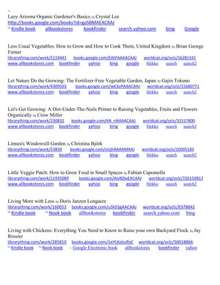 ~ 
Lazy Arizona Organic Gardener's Basics; by Crystal Lee http://books.google.com/books?id=goSBMAEACAAJ ~ Kindle book allbookstores bookfinder search.yahoo.com bing Google 
Less Usual Vegetables: How to Grow and How to Cook Them, United Kingdom; by Brian George Furner librarything.com/work/5119441 books.google.com/EAtPAAAACAAJ worldcat.org/oclc/16281331 
www.allbookstores.com bookfinder yahoo bing google blekko search search2 
Let Nature Do the Growing: The Fertilizer-Free Vegetable Garden, Japan; by Gajin Tokuno librarything.com/work/4309503 books.google.com/wK3oPAAACAAJ worldcat.org/oclc/15680771 
www.allbookstores.com bookfinder yahoo bing google blekko search search2 
Let's Get Growing: A Dirt-Under-The-Nails Primer to Raising Vegetables, Fruits and Flowers Organically; by Crow Miller librarything.com/work/230832 books.google.com/kN_nNAAACAAJ worldcat.org/oclc/31517800 
www.allbookstores.com bookfinder yahoo bing google blekko search search2 
Linnea's Windowsill Garden; by Christina Björk librarything.com/work/53830 books.google.com/oUjhAAAAMAAJ worldcat.org/oclc/16005183 
www.allbookstores.com bookfinder yahoo bing google blekko search search2 
Little Veggie Patch: How to Grow Food in Small Spaces; by Fabian Capomolla librarything.com/work/11935089 books.google.com/AoiRZwEACAAJ worldcat.org/oclc/726150813 
www.allbookstores.com bookfinder yahoo bing google blekko search search2 
Living More with Less; by Doris Janzen Longacre librarything.com/work/160053 books.google.com/u5k5SgAACAAJ worldcat.org/oclc/6378842 ~ Kindle book ~ Nook book allbookstores bookfinder search.yahoo.com bing 
Living with Chickens: Everything You Need to Know to Raise your own Backyard Flock; by Jay Rossier librarything.com/work/285810 books.google.com/1eYLKoluiRsC worldcat.org/oclc/50018866 ~ Kindle book ~ Nook book ~ Google Electronic book allbookstores bookfinder yahoo 
 