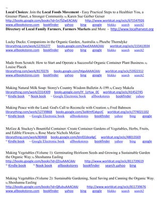 ~ 
Local Choices: Join the Local Foods Movement - Easy Practical Steps to a Healthier You, a Greener Planet, a Stronger Community; by Karen Sue Gerber Geiser http://books.google.com/books?id=5n7SZwEACAAJ http://www.worldcat.org/oclc/671547926 www.allbookstores.com bookfinder yahoo bing google blekko search search2 
Directory of Local Family Farmers, Farmers Markets and More - http://www.localharvest.org 
Lucky Ducks: Companions in the Organic Garden, Australia; by Phoebe Thorndyke librarything.com/work/12701277 books.google.com/XwxEAAAACAAJ worldcat.org/oclc/155413934 
www.allbookstores.com bookfinder yahoo bing google blekko search search2 
Made from Scratch: How to Start and Operate a Successful Organic Container Plant Business; by Louise Placek librarything.com/work/8170276 books.google.com/hKgxAAAACAAJ worldcat.org/oclc/53922312 
www.allbookstores.com bookfinder yahoo bing google blekko search search2 
Making Natural Milk Soap: Storey's Country Wisdom Bulletin A-199; by Casey Makela librarything.com/work/2314309 books.google.com/IY_1jrhjw_0C worldcat.org/oclc/41452745 ~ Kindle book ~ Nook book ~ Google Electronic book allbookstores bookfinder yahoo 
Making Peace with the Land: God's Call to Reconcile with Creation; by Fred Bahnson librarything.com/work/12739868 books.google.com/3aWmfCxkpsIC worldcat.org/oclc/774021102 ~ Kindle book ~ Google Electronic book allbookstores bookfinder yahoo bing google 
McGee & Stuckey's Bountiful Container: Create Container Gardens of Vegetables, Herbs, Fruits, and Edible Flowers; by Rose Marie Nichols McGee librarything.com/work/80468 books.google.com/bInlEEdea4gC worldcat.org/oclc/48013569 
~ Kindle book ~ Google Electronic book allbookstores bookfinder yahoo bing google 
Making Vegetables (Volume 1): Germinating Heirloom Seeds and Growing a Sustainable Garden the Organic Way; by Shoshanna Easling http://books.google.com/books?id=ZZiiuAAACAAJ http://www.worldcat.org/oclc/811739619 ~ Kindle book ~ Nook book allbookstores bookfinder search.yahoo bing 
Making Vegetables (Volume 2): Sustainable Gardening, Seed Saving and Canning the Organic Way; by Shoshanna Easling http://books.google.com/books?id=QRubuAAACAAJ http://www.worldcat.org/oclc/811739676 www.allbookstores.com bookfinder yahoo bing google blekko search search2 
 