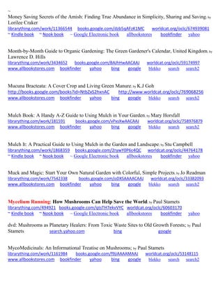 ~ 
Money Saving Secrets of the Amish: Finding True Abundance in Simplicity, Sharing and Saving; by Lorilee Craker librarything.com/work/11366544 books.google.com/dzb5qAFzK1MC worldcat.org/oclc/674939081 
~ Kindle book ~ Nook book ~ Google Electronic book allbookstores bookfinder yahoo 
Month-by-Month Guide to Organic Gardening: The Green Gardener's Calendar, United Kingdom; by Lawrence D. Hills librarything.com/work/3434652 books.google.com/BAJhHwAACAAJ worldcat.org/oclc/59174997 
www.allbookstores.com bookfinder yahoo bing google blekko search search2 
Mucuna Bracteata: A Cover Crop and Living Green Manure; by K.J Goh http://books.google.com/books?id=NtbZxS2hxnAC http://www.worldcat.org/oclc/769068256 
www.allbookstores.com bookfinder yahoo bing google blekko search search2 
Mulch Book: A Handy A-Z Guide to Using Mulch in Your Garden; by Mary Horsfall librarything.com/work/181591 books.google.com/vPxsXwAACAAJ worldcat.org/oclc/758976879 
www.allbookstores.com bookfinder yahoo bing google blekko search search2 
Mulch It: A Practical Guide to Using Mulch in the Garden and Landscape; by Stu Campbell librarything.com/work/1868359 books.google.com/2rywY0P6c4QC worldcat.org/oclc/44764178 ~ Kindle book ~ Nook book ~ Google Electronic book allbookstores bookfinder yahoo 
Muck and Magic: Start Your Own Natural Garden with Colorful, Simple Projects; by Jo Readman librarything.com/work/7542338 books.google.com/oDXSAAAACAAJ worldcat.org/oclc/33382093 
www.allbookstores.com bookfinder yahoo bing google blekko search search2 
Mycelium Running: How Mushrooms Can Help Save the World; by Paul Stamets 
librarything.com/494921 books.google.com/qtsTH7ekvVYC worldcat.org/oclc/60603170 ~ Kindle book ~ Nook book ~ Google Electronic book allbookstores bookfinder yahoo 
dvd: Mushrooms as Planetary Healers: From Toxic Waste Sites to Old Growth Forests; by Paul Stamets search.yahoo.com bing google 
MycoMedicinals: An Informational Treatise on Mushrooms; by Paul Stamets librarything.com/work/1161984 books.google.com/f9jiAAAAMAAJ worldcat.org/oclc/53148115 
www.allbookstores.com bookfinder yahoo bing google blekko search search2 
 