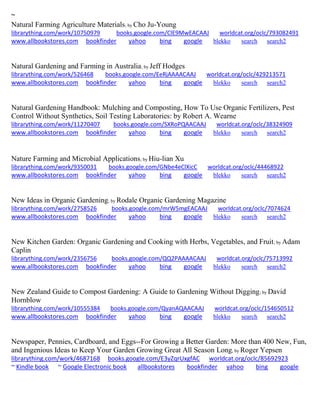~ 
Natural Farming Agriculture Materials; by Cho Ju-Young librarything.com/work/10750979 books.google.com/ClE9MwEACAAJ worldcat.org/oclc/793082491 
www.allbookstores.com bookfinder yahoo bing google blekko search search2 
Natural Gardening and Farming in Australia; by Jeff Hodges librarything.com/work/526468 books.google.com/EeRjAAAACAAJ worldcat.org/oclc/429213571 
www.allbookstores.com bookfinder yahoo bing google blekko search search2 
Natural Gardening Handbook: Mulching and Composting, How To Use Organic Fertilizers, Pest Control Without Synthetics, Soil Testing Laboratories: by Robert A. Wearne librarything.com/work/11270407 books.google.com/SXRoPQAACAAJ worldcat.org/oclc/38324909 
www.allbookstores.com bookfinder yahoo bing google blekko search search2 
Nature Farming and Microbial Applications; by Hiu-lian Xu librarything.com/work/9350031 books.google.com/GNbe4eClXicC worldcat.org/oclc/44468922 
www.allbookstores.com bookfinder yahoo bing google blekko search search2 
New Ideas in Organic Gardening; by Rodale Organic Gardening Magazine librarything.com/work/2758526 books.google.com/mrW5mgEACAAJ worldcat.org/oclc/7074624 
www.allbookstores.com bookfinder yahoo bing google blekko search search2 
New Kitchen Garden: Organic Gardening and Cooking with Herbs, Vegetables, and Fruit; by Adam Caplin librarything.com/work/2356756 books.google.com/QQ2PAAAACAAJ worldcat.org/oclc/75713992 
www.allbookstores.com bookfinder yahoo bing google blekko search search2 
New Zealand Guide to Compost Gardening: A Guide to Gardening Without Digging; by David Hornblow librarything.com/work/10555384 books.google.com/QyanAQAACAAJ worldcat.org/oclc/154650512 
www.allbookstores.com bookfinder yahoo bing google blekko search search2 
Newspaper, Pennies, Cardboard, and Eggs--For Growing a Better Garden: More than 400 New, Fun, and Ingenious Ideas to Keep Your Garden Growing Great All Season Long; by Roger Yepsen librarything.com/work/4687168 books.google.com/E3yZqrUxgfAC worldcat.org/oclc/85692923 ~ Kindle book ~ Google Electronic book allbookstores bookfinder yahoo bing google 
 