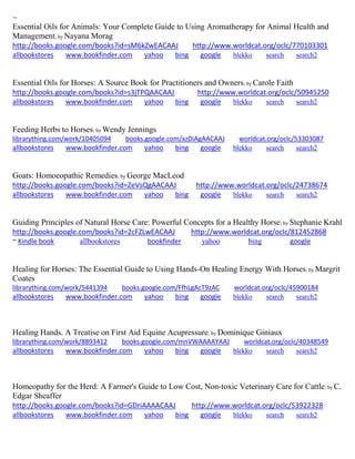 ~ Essential Oils for Animals: Your Complete Guide to Using Aromatherapy for Animal Health and Management; by Nayana Morag http://books.google.com/books?id=sM6kZwEACAAJ http://www.worldcat.org/oclc/770103301 
allbookstores www.bookfinder.com yahoo bing google blekko search search2 
Essential Oils for Horses: A Source Book for Practitioners and Owners; by Carole Faith http://books.google.com/books?id=s3jTPQAACAAJ http://www.worldcat.org/oclc/50945250 
allbookstores www.bookfinder.com yahoo bing google blekko search search2 
Feeding Herbs to Horses; by Wendy Jennings librarything.com/work/10405094 books.google.com/xzDiAgAACAAJ worldcat.org/oclc/53303087 
allbookstores www.bookfinder.com yahoo bing google blekko search search2 
Goats: Homoeopathic Remedies; by George MacLeod http://books.google.com/books?id=ZeVsQgAACAAJ http://www.worldcat.org/oclc/24738674 
allbookstores www.bookfinder.com yahoo bing google blekko search search2 
Guiding Principles of Natural Horse Care: Powerful Concepts for a Healthy Horse; by Stephanie Krahl http://books.google.com/books?id=2cFZLwEACAAJ http://www.worldcat.org/oclc/812452868 ~ Kindle book allbookstores bookfinder yahoo bing google 
Healing for Horses: The Essential Guide to Using Hands-On Healing Energy With Horses; by Margrit Coates librarything.com/work/5441394 books.google.com/FfhLgAcT9zAC worldcat.org/oclc/45900184 
allbookstores www.bookfinder.com yahoo bing google blekko search search2 
Healing Hands. A Treatise on First Aid Equine Acupressure; by Dominique Giniaux librarything.com/work/8893412 books.google.com/mnVWAAAAYAAJ worldcat.org/oclc/40348549 
allbookstores www.bookfinder.com yahoo bing google blekko search search2 
Homeopathy for the Herd: A Farmer's Guide to Low Cost, Non-toxic Veterinary Care for Cattle; by C. Edgar Sheaffer http://books.google.com/books?id=GDriAAAACAAJ http://www.worldcat.org/oclc/53922328 
allbookstores www.bookfinder.com yahoo bing google blekko search search2 
 