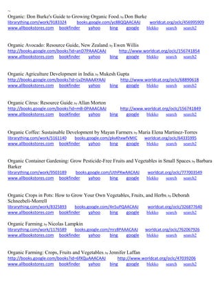 ~ 
Organic: Don Burke's Guide to Growing Organic Food; by Don Burke librarything.com/work/9183324 books.google.com/yc88QQAACAAJ worldcat.org/oclc/456995909 
www.allbookstores.com bookfinder yahoo bing google blekko search search2 
Organic Avocado: Resource Guide, New Zealand; by Ewen Willis http://books.google.com/books?id=anD7PAAACAAJ http://www.worldcat.org/oclc/156741854 www.allbookstores.com bookfinder yahoo bing google blekko search search2 
Organic Agriculture Development in India; by Mukesh Gupta http://books.google.com/books?id=LvZHAAAAYAAJ http://www.worldcat.org/oclc/68890618 www.allbookstores.com bookfinder yahoo bing google blekko search search2 
Organic Citrus: Resource Guide; by Allan Morton http://books.google.com/books?id=mB-0PAAACAAJ http://www.worldcat.org/oclc/156741849 www.allbookstores.com bookfinder yahoo bing google blekko search search2 
Organic Coffee: Sustainable Development by Mayan Farmers; by Maria Elena Martinez-Torres 
librarything.com/work/5161140 books.google.com/pkvKhxwfVMIC worldcat.org/oclc/64335995 
www.allbookstores.com bookfinder yahoo bing google blekko search search2 
Organic Container Gardening: Grow Pesticide-Free Fruits and Vegetables in Small Spaces; by Barbara Barker librarything.com/work/9503189 books.google.com/UthPXwAACAAJ worldcat.org/oclc/777003549 
www.allbookstores.com bookfinder yahoo bing google blekko search search2 
Organic Crops in Pots: How to Grow Your Own Vegetables, Fruits, and Herbs; by Deborah Schneebeli-Morrell librarything.com/work/8325893 books.google.com/4n5uPQAACAAJ worldcat.org/oclc/326877640 
www.allbookstores.com bookfinder yahoo bing google blekko search search2 
Organic Farming; by Nicolas Lampkin librarything.com/work/1176589 books.google.com/mrz8PAAACAAJ worldcat.org/oclc/762067926 
www.allbookstores.com bookfinder yahoo bing google blekko search search2 
Organic Farming: Crops, Fruits and Vegetables; by Jennifer Laffan http://books.google.com/books?id=6fXQuAAACAAJ http://www.worldcat.org/oclc/47039206 www.allbookstores.com bookfinder yahoo bing google blekko search search2 
 