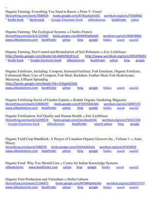 ~ Organic Farming: Everything You Need to Know; by Peter V. Fossel librarything.com/work/7848924 books.google.com/ATWaaXyA1VEC worldcat.org/oclc/74568462 ~ Kindle book ~ Nook book ~ Google Electronic book allbookstores bookfinder yahoo 
Organic Farming: The Ecological Systems; by Charles Francis librarything.com/work/11337802 books.google.com/8HMfbQpNq60C worldcat.org/oclc/460638866 
www.allbookstores.com bookfinder yahoo bing google blekko search search2 
Organic Farming, Pest Control and Remediation of Soil Pollutants; by Eric Lichtfouse http://books.google.com/books?id=66RV9Q1EtLcC http://www.worldcat.org/oclc/495478491 ~ Kindle book ~ Google Electronic book allbookstores bookfinder yahoo bing google 
Organic Fertilizers, Including: Compost, Seaweed Fertiliser, Fish Emulsion, Organic Fertilizer, Cottonseed Meal, Uses of Compost, Fish Meal, Rockdust, Feather Meal, Fish Hydrolysate, Maxicrop, Effluent Spreading http://books.google.com/books?id=r3i5tgAACAAJ 
www.allbookstores.com bookfinder yahoo bing google blekko search search2 
Organic Fertilizing Secret of Garden Experts; by Rodale Organic Gardening Magazine librarything.com/work/10808299 books.google.com/P7EXYAAACAAJ worldcat.org/oclc/18997575 
www.allbookstores.com bookfinder yahoo bing google blekko search search2 
Organic Fertilisation, Soil Quality and Human Health; by Eric Lichtfouse librarything.com/work/12299574 books.google.com/LSxv16xvdmkC worldcat.org/oclc/793521334 
~ Google Electronic book allbookstores bookfinder search.yahoo bing google 
Organic Field Crop Handbook: A Project of Canadian Organic Growers Inc., Volume 1; by Anne Macey librarything.com/work/7488792 books.google.com/rPJHAAAAYAAJ worldcat.org/oclc/47259059 
www.allbookstores.com bookfinder yahoo bing google blekko search search2 
Organic Food: Why You Should Care; by Centre for Indian Knowledge Systems allbookstores www.bookfinder.com yahoo bing google blekko search search2 
Organic Fruit Production and Viticulture; by Stella Cubison librarything.com/work/11344875 books.google.com/MTNRPgAACAAJ worldcat.org/oclc/302077577 
www.allbookstores.com bookfinder yahoo bing google blekko search search2 
 