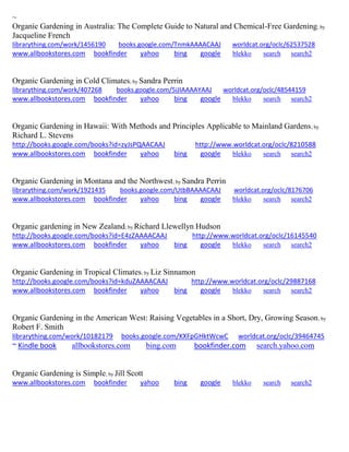 ~ Organic Gardening in Australia: The Complete Guide to Natural and Chemical-Free Gardening; by Jacqueline French librarything.com/work/1456190 books.google.com/TnmkAAAACAAJ worldcat.org/oclc/62537528 
www.allbookstores.com bookfinder yahoo bing google blekko search search2 
Organic Gardening in Cold Climates; by Sandra Perrin librarything.com/work/407268 books.google.com/5iJIAAAAYAAJ worldcat.org/oclc/48544159 
www.allbookstores.com bookfinder yahoo bing google blekko search search2 
Organic Gardening in Hawaii: With Methods and Principles Applicable to Mainland Gardens; by Richard L. Stevens http://books.google.com/books?id=zyJsPQAACAAJ http://www.worldcat.org/oclc/8210588 www.allbookstores.com bookfinder yahoo bing google blekko search search2 
Organic Gardening in Montana and the Northwest; by Sandra Perrin librarything.com/work/1921435 books.google.com/UtbBAAAACAAJ worldcat.org/oclc/8176706 
www.allbookstores.com bookfinder yahoo bing google blekko search search2 
Organic gardening in New Zealand; by Richard Llewellyn Hudson http://books.google.com/books?id=E4zZAAAACAAJ http://www.worldcat.org/oclc/16145540 www.allbookstores.com bookfinder yahoo bing google blekko search search2 
Organic Gardening in Tropical Climates; by Liz Sinnamon http://books.google.com/books?id=kduZAAAACAAJ http://www.worldcat.org/oclc/29887168 www.allbookstores.com bookfinder yahoo bing google blekko search search2 
Organic Gardening in the American West: Raising Vegetables in a Short, Dry, Growing Season; by Robert F. Smith librarything.com/work/10182179 books.google.com/KXFpGHktWcwC worldcat.org/oclc/39464745 
~ Kindle book allbookstores.com bing.com bookfinder.com search.yahoo.com 
Organic Gardening is Simple; by Jill Scott www.allbookstores.com bookfinder yahoo bing google blekko search search2 
 
