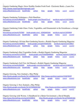 ~ 
Organic Gardening Magic: Grow Healthy Garden Fresh Food - Electronic Book; by Laura Fox http://www.organicgardeningmagic.com www.allbookstores.com bookfinder yahoo bing google blekko search search2 
Organic Gardening Techniques; by Nick Hamilton librarything.com/work/8669550 books.google.com/76vjvtZTJucC worldcat.org/oclc/195728461 
www.allbookstores.com bookfinder yahoo bing google blekko search search2 
Organic Gardening Under Glass: Fruits, Vegetables, and Ornamentals in the Greenhouse; by George Abraham librarything.com/work/767869 books.google.com/-_6OAQAACAAJ worldcat.org/oclc/1876834 
www.allbookstores.com bookfinder yahoo bing google blekko search search2 
Organic Gardening's All-time Best Gardening Secrets; by Rodale Organic Gardening Magazine librarything.com/work/1608013 books.google.com/jpFHYAAACAAJ worldcat.org/oclc/23728857 
www.allbookstores.com bookfinder yahoo bing google blekko search search2 
Organic Gardening's Best Vegetables Guide; by Rodale Organic Gardening Magazine librarything.com/work/11707025 books.google.com/TVAjAQAAMAAJ worldcat.org/oclc/12284714 
www.allbookstores.com bookfinder yahoo bing google blekko search search2 
Organic Gardening's Soil First Aid Manual; by Rodale Organic Gardening Magazine librarything.com/work/838309 books.google.com/sXuctwAACAAJ worldcat.org/oclc/12483374 
www.allbookstores.com bookfinder yahoo bing google blekko search search2 
Organic Growing, New Zealand; by May Philip http://books.google.com/books?id=LsX0MgAACAAJ http://www.worldcat.org/oclc/154678397 www.allbookstores.com bookfinder yahoo bing google blekko search search2 
Organic Growing 2, New Zealand; by May Philip http://books.google.com/books?id=Ss55MQAACAAJ http://www.worldcat.org/oclc/154135554 www.allbookstores.com bookfinder yahoo bing google blekko search search2 
Organic Growing with Worms: A Handbook for a Better Environment; by David Murphy http://www.librarything.com/work/5240016 http://books.google.com/books?id=ytJYAAAACAAJ www.allbookstores.com bookfinder yahoo bing google blekko search search2 
 