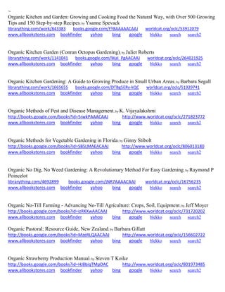 ~ 
Organic Kitchen and Garden: Growing and Cooking Food the Natural Way, with Over 500 Growing Tips and 150 Step-by-step Recipes; by Ysanne Spevack librarything.com/work/843383 books.google.com/FY8AAAAACAAJ worldcat.org/oclc/53912079 
www.allbookstores.com bookfinder yahoo bing google blekko search search2 
Organic Kitchen Garden (Conran Octopus Gardening); by Juliet Roberts librarything.com/work/1141041 books.google.com/WaI_PgAACAAJ worldcat.org/oclc/264021925 
www.allbookstores.com bookfinder yahoo bing google blekko search search2 
Organic Kitchen Gardening: A Guide to Growing Produce in Small Urban Areas; by Barbara Segall librarything.com/work/1665655 books.google.com/DTBg5ERy-kQC worldcat.org/oclc/51929741 
www.allbookstores.com bookfinder yahoo bing google blekko search search2 
Organic Methods of Pest and Disease Management; by K. Vijayalakshmi http://books.google.com/books?id=5rwkPAAACAAJ http://www.worldcat.org/oclc/271823772 www.allbookstores.com bookfinder yahoo bing google blekko search search2 
Organic Methods for Vegetable Gardening in Florida; by Ginny Stibolt http://books.google.com/books?id=SBSLMAEACAAJ http://www.worldcat.org/oclc/806013180 
www.allbookstores.com bookfinder yahoo bing google blekko search search2 
Organic No Dig, No Weed Gardening: A Revolutionary Method For Easy Gardening; by Raymond P Poincelot 
librarything.com/4692899 books.google.com/jNR7AAAACAAJ worldcat.org/oclc/16756235 
www.allbookstores.com bookfinder yahoo bing google blekko search search2 
Organic No-Till Farming - Advancing No-Till Agriculture: Crops, Soil, Equipment; by Jeff Moyer 
http://books.google.com/books?id=izRKXwAACAAJ http://www.worldcat.org/oclc/731720202 www.allbookstores.com bookfinder yahoo bing google blekko search search2 
Organic Pastoral: Resource Guide, New Zealand; by Barbara Gillatt http://books.google.com/books?id=MzeRLQAACAAJ http://www.worldcat.org/oclc/156602722 www.allbookstores.com bookfinder yahoo bing google blekko search search2 
Organic Strawberry Production Manual; by Steven T Koike http://books.google.com/books?id=HJ8biqTMpDAC http://www.worldcat.org/oclc/801973485 www.allbookstores.com bookfinder yahoo bing google blekko search search2 
 