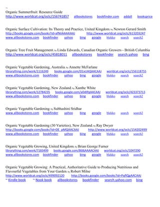 ~ 
Organic Summerfruit: Resource Guide http://www.worldcat.org/oclc/156741857 allbookstores bookfinder.com addall booksprice 
Organic Surface Cultivation: Its Theory and Practice, United Kingdom; by Newton Gerard Smith http://books.google.com/books?id=afNIAAAAIAAJ http://www.worldcat.org/oclc/613203247 www.allbookstores.com bookfinder yahoo bing google blekko search search2 
Organic Tree Fruit Management; by Linda Edwards, Canadian Organic Growers - British Columbia http://www.worldcat.org/oclc/45818011 allbookstores bookfinder search.yahoo bing 
Organic Vegetable Gardening, Australia; by Annette McFarlane librarything.com/work/1116249 books.google.com/O1xUAQAACAAJ worldcat.org/oclc/156118755 
www.allbookstores.com bookfinder yahoo bing google blekko search search2 
Organic Vegetable Gardening, New Zealand; by Xanthe White librarything.com/work/12784235 books.google.com/aOdlPgAACAAJ worldcat.org/oclc/423373713 
www.allbookstores.com bookfinder yahoo bing google blekko search search2 
Organic Vegetable Gardening; by Subhashini Sridhar www.allbookstores.com bookfinder yahoo bing google blekko search search2 
Organic Vegetable Gardening (30 Varieties), New Zealand; by Ray Dwyer http://books.google.com/books?id=OE_pMQAACAAJ http://www.worldcat.org/oclc/154202499 www.allbookstores.com bookfinder yahoo bing google blekko search search2 
Organic Vegetable Growing, United Kingdom; by Brian George Furner librarything.com/work/7183499 books.google.com/868jAAAACAAJ worldcat.org/oclc/1047290 
www.allbookstores.com bookfinder yahoo bing google blekko search search2 
Organic Vegetable Growing: A Practical, Authoritative Guide to Producing Nutritious and Flavourful Vegetables from Your Garden; by Robert Milne http://www.worldcat.org/oclc/499092120 http://books.google.com/books?id=PqflQgAACAAJ 
~ Kindle book ~ Nook book allbookstores bookfinder search.yahoo.com bing 
 