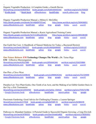 ~ 
Organic Vegetable Production: A Complete Guide; by Gareth Davies librarything.com/work/8587813 books.google.com/AoBnAAAACAAJ worldcat.org/oclc/61703020 ~ Kindle book ~ Nook book allbookstores bookfinder search.yahoo.com bing 
Organic Vegetable Production Manual; by Milton E. McGiffen http://books.google.com/books?id=AQ60lYTCFzwC http://www.worldcat.org/oclc/769436851 www.allbookstores.com bookfinder yahoo bing google blekko search search2 
Organic Vegetable Production Manual; by Kasisi Agricultural Training Centre http://books.google.com/books?id=FmLMtwAACAAJ http://www.worldcat.org/oclc/289108180 www.allbookstores.com bookfinder yahoo bing google blekko search search2 
Our Earth Our Cure: A Handbook of Natural Medicine for Today; by Raymond Dextreit 
librarything.com/work/1863257 books.google.com/KiUNAQAAMAAJ worldcat.org/oclc/15595537 
www.allbookstores.com bookfinder yahoo bing google blekko search search2 
Our Future Reborn: EM Technology Changes The World; by Dr. Teruo Higa EM = Effective Microorganism 
librarything.com/work/9217089 books.google.com/jjffSAAACAAJ worldcat.org/oclc/556259884 
www.allbookstores.com bookfinder yahoo bing google blekko search search2 
Our Plot; by Cleve West librarything.com/work/12208142 books.google.com/oJ1RMAEACAAJ worldcat.org/oclc/751724999 
www.allbookstores.com bookfinder yahoo bing google blekko search search2 
Paradise Lot: Two Plant Geeks, One-Tenth of an Acre, and the Making of an Edible Garden Oasis in the City; by Eric Toensmeier librarything.com/work/12933703 books.google.com/ipA1e_EXJHoC worldcat.org/oclc/759171786 
~ Google Electronic book allbookstores bookfinder search.yahoo bing google 
Passionate Gardening: Good Advice for Challenging Climates; by Lauren Springer librarything.com/work/177018 books.google.com/p0qDdFXBP-YC worldcat.org/oclc/42580378 
www.allbookstores.com bookfinder yahoo bing google blekko search search2 
Pathways to Abundant Gardens: A Pictorial Guide to Successful Organic Growing; by Craig Elevitch librarything.com/work/4799325 books.google.com/Zwn5Vw6Ea8QC worldcat.org/oclc/178265051 ~ Google Electronic book allbookstores bookfinder search.yahoo bing google 
 