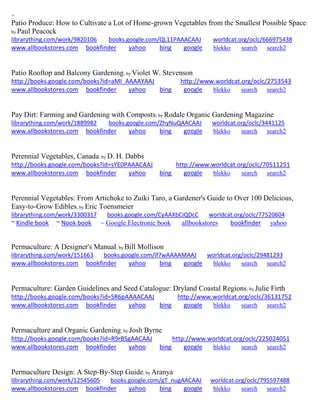 ~ 
Patio Produce: How to Cultivate a Lot of Home-grown Vegetables from the Smallest Possible Space; by Paul Peacock librarything.com/work/9820106 books.google.com/QL11PAAACAAJ worldcat.org/oclc/666975438 
www.allbookstores.com bookfinder yahoo bing google blekko search search2 
Patio Rooftop and Balcony Gardening; by Violet W. Stevenson http://books.google.com/books?id=aMI_AAAAYAAJ http://www.worldcat.org/oclc/2753543 www.allbookstores.com bookfinder yahoo bing google blekko search search2 
Pay Dirt: Farming and Gardening with Composts; by Rodale Organic Gardening Magazine librarything.com/work/1889982 books.google.com/ZhyNuQAACAAJ worldcat.org/oclc/3441125 
www.allbookstores.com bookfinder yahoo bing google blekko search search2 
Perennial Vegetables, Canada; by D. H. Dabbs http://books.google.com/books?id=sYE0PAAACAAJ http://www.worldcat.org/oclc/70511251 www.allbookstores.com bookfinder yahoo bing google blekko search search2 
Perennial Vegetables: From Artichoke to Zuiki Taro, a Gardener's Guide to Over 100 Delicious, Easy-to-Grow Edibles; by Eric Toensmeier librarything.com/work/3300317 books.google.com/CyAAXbCiQDcC worldcat.org/oclc/77520604 
~ Kindle book ~ Nook book ~ Google Electronic book allbookstores bookfinder yahoo 
Permaculture: A Designer's Manual; by Bill Mollison librarything.com/work/151663 books.google.com/lf7wAAAAMAAJ worldcat.org/oclc/29481293 
www.allbookstores.com bookfinder yahoo bing google blekko search search2 
Permaculture: Garden Guidelines and Seed Catalogue: Dryland Coastal Regions; by Julie Firth http://books.google.com/books?id=SR6pAAAACAAJ http://www.worldcat.org/oclc/36131752 www.allbookstores.com bookfinder yahoo bing google blekko search search2 
Permaculture and Organic Gardening; by Josh Byrne http://books.google.com/books?id=R9rBSgAACAAJ http://www.worldcat.org/oclc/225024051 www.allbookstores.com bookfinder yahoo bing google blekko search search2 
Permaculture Design: A Step-By-Step Guide; by Aranya librarything.com/work/12545605 books.google.com/gT_nugAACAAJ worldcat.org/oclc/795597488 
www.allbookstores.com bookfinder yahoo bing google blekko search search2 
 