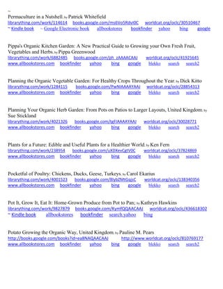 ~ 
Permaculture in a Nutshell; by Patrick Whitefield librarything.com/work/114614 books.google.com/ms6Vo5RdvI0C worldcat.org/oclc/30510467 ~ Kindle book ~ Google Electronic book allbookstores bookfinder yahoo bing google 
Pippa's Organic Kitchen Garden: A New Practical Guide to Growing your Own Fresh Fruit, Vegetables and Herbs; by Pippa Greenwood librarything.com/work/6882485 books.google.com/ph_zAAAACAAJ worldcat.org/oclc/41925645 
www.allbookstores.com bookfinder yahoo bing google blekko search search2 
Planning the Organic Vegetable Garden: For Healthy Crops Throughout the Year; by Dick Kitto librarything.com/work/1284115 books.google.com/PwNIAAAAYAAJ worldcat.org/oclc/28854313 
www.allbookstores.com bookfinder yahoo bing google blekko search search2 
Planning Your Organic Herb Garden: From Pots on Patios to Larger Layouts, United Kingdom; by Sue Stickland librarything.com/work/4021326 books.google.com/tgFIAAAAYAAJ worldcat.org/oclc/30028771 
www.allbookstores.com bookfinder yahoo bing google blekko search search2 
Plants for a Future: Edible and Useful Plants for a Healthier World; by Ken Fern librarything.com/work/238954 books.google.com/uXDXevCgtV0C worldcat.org/oclc/37824869 
www.allbookstores.com bookfinder yahoo bing google blekko search search2 
Pocketful of Poultry: Chickens, Ducks, Geese, Turkeys; by Carol Ekarius librarything.com/work/4001523 books.google.com/8lybZMtGqjsC worldcat.org/oclc/138340356 
www.allbookstores.com bookfinder yahoo bing google blekko search search2 
Pot It, Grow It, Eat It: Home-Grown Produce from Pot to Pan; by Kathryn Hawkins librarything.com/work/9827879 books.google.com/KymfQQAACAAJ worldcat.org/oclc/436618302 ~ Kindle book allbookstores bookfinder search.yahoo bing 
Potato Growing the Organic Way, United Kingdom; by Pauline M. Pears http://books.google.com/books?id=ea8NAQAACAAJ http://www.worldcat.org/oclc/810769177 www.allbookstores.com bookfinder yahoo bing google blekko search search2 
 