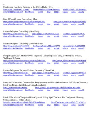 ~ 
Potatoes on Rooftops: Farming in the City; by Hadley Dyer librarything.com/work/13294003 books.google.com/hg6xuAAACAAJ worldcat.org/oclc/780360587 
www.allbookstores.com bookfinder yahoo bing google blekko search search2 
Potted Plant Organic Care; by Jody Main http://books.google.com/books?id=jwHjPQAACAAJ http://www.worldcat.org/oclc/5494162 www.allbookstores.com bookfinder yahoo bing google blekko search search2 
Practical Organic Gardening; by Ben Easey librarything.com/work/2151831 books.google.com/EKiWPwAACAAJ worldcat.org/oclc/2597501 
www.allbookstores.com bookfinder yahoo bing google blekko search search2 
Practical Organic Gardening; by David Palliser librarything.com/work/11601590 books.google.com/ESZiAAAACAAJ worldcat.org/oclc/28926555 
www.allbookstores.com bookfinder yahoo bing google blekko search search2 
Prospering as God's Sharecropper, Vegetable Gardening Made Easy, God Inspired Ways; by Wolfgang D. Sauer http://books.google.com/books?id=HEmjoFYm8PoC http://www.worldcat.org/oclc/57639878 www.allbookstores.com bookfinder yahoo bing google blekko search search2 
Practical Organics for New Zealand Farmers; by Trisha Fisk librarything.com/work/8186191 books.google.com/vQGFAAAACAAJ worldcat.org/oclc/54778654 
www.allbookstores.com bookfinder yahoo bing google blekko search search2 
Protected Cultivation: Construction, Requirements and Use of Greenhouses in Various Climates; by Ernst van Heurn, Agrodok, Agromisa Foundation http://www.echobooks.org http://books.google.com/books?id=dwbWz6lUa0kC 
www.allbookstores.com bookfinder yahoo bing google blekko search search2 
Public Education of Integrated Farm Systems Using Agri-Tourism: The Design and Planning Considerations; by Kyle McEnroe http://books.google.com/books?id=GC8IMgEACAAJ http://www.worldcat.org/oclc/729758711 www.allbookstores.com bookfinder yahoo bing google blekko search search2 
 