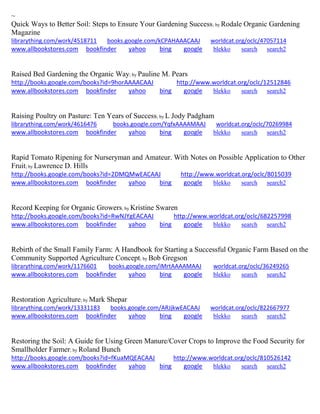 ~ 
Quick Ways to Better Soil: Steps to Ensure Your Gardening Success; by Rodale Organic Gardening Magazine librarything.com/work/4518711 books.google.com/kCPAHAAACAAJ worldcat.org/oclc/47057114 
www.allbookstores.com bookfinder yahoo bing google blekko search search2 
Raised Bed Gardening the Organic Way; by Pauline M. Pears http://books.google.com/books?id=9horAAAACAAJ http://www.worldcat.org/oclc/12512846 www.allbookstores.com bookfinder yahoo bing google blekko search search2 
Raising Poultry on Pasture: Ten Years of Success; by L Jody Padgham librarything.com/work/4616476 books.google.com/YqfxAAAAMAAJ worldcat.org/oclc/70269984 
www.allbookstores.com bookfinder yahoo bing google blekko search search2 
Rapid Tomato Ripening for Nurseryman and Amateur. With Notes on Possible Application to Other Fruit; by Lawrence D. Hills http://books.google.com/books?id=2DMQMwEACAAJ http://www.worldcat.org/oclc/8015039 www.allbookstores.com bookfinder yahoo bing google blekko search search2 
Record Keeping for Organic Growers; by Kristine Swaren http://books.google.com/books?id=RwNJYgEACAAJ http://www.worldcat.org/oclc/682257998 www.allbookstores.com bookfinder yahoo bing google blekko search search2 
Rebirth of the Small Family Farm: A Handbook for Starting a Successful Organic Farm Based on the Community Supported Agriculture Concept; by Bob Gregson librarything.com/work/1176601 books.google.com/iMrtAAAAMAAJ worldcat.org/oclc/36249265 
www.allbookstores.com bookfinder yahoo bing google blekko search search2 
Restoration Agriculture; by Mark Shepar librarything.com/work/13331183 books.google.com/ARJjkwEACAAJ worldcat.org/oclc/822667977 
www.allbookstores.com bookfinder yahoo bing google blekko search search2 
Restoring the Soil: A Guide for Using Green Manure/Cover Crops to Improve the Food Security for Smallholder Farmer; by Roland Bunch http://books.google.com/books?id=fKuaMQEACAAJ http://www.worldcat.org/oclc/810526142 www.allbookstores.com bookfinder yahoo bing google blekko search search2 
 