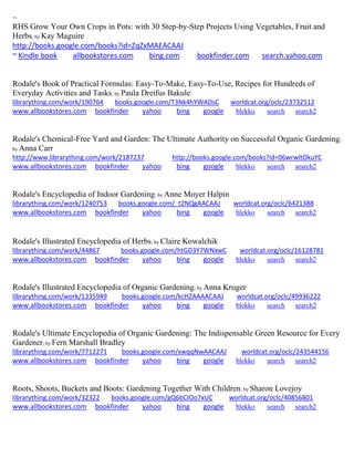~ 
RHS Grow Your Own Crops in Pots: with 30 Step-by-Step Projects Using Vegetables, Fruit and Herbs; by Kay Maguire http://books.google.com/books?id=ZqZxMAEACAAJ ~ Kindle book allbookstores.com bing.com bookfinder.com search.yahoo.com 
Rodale's Book of Practical Formulas: Easy-To-Make, Easy-To-Use, Recipes for Hundreds of Everyday Activities and Tasks; by Paula Dreifus Bakule librarything.com/work/190764 books.google.com/T3Nk4hYWADsC worldcat.org/oclc/23732512 
www.allbookstores.com bookfinder yahoo bing google blekko search search2 
Rodale's Chemical-Free Yard and Garden: The Ultimate Authority on Successful Organic Gardening; by Anna Carr http://www.librarything.com/work/2187237 http://books.google.com/books?id=06wrwltOkuYC www.allbookstores.com bookfinder yahoo bing google blekko search search2 
Rodale's Encyclopedia of Indoor Gardening; by Anne Moyer Halpin librarything.com/work/1240753 books.google.com/_t2NQgAACAAJ worldcat.org/oclc/6421388 
www.allbookstores.com bookfinder yahoo bing google blekko search search2 
Rodale's Illustrated Encyclopedia of Herbs; by Claire Kowalchik librarything.com/work/44867 books.google.com/htGD3Y7WNxwC worldcat.org/oclc/16128781 
www.allbookstores.com bookfinder yahoo bing google blekko search search2 
Rodale's Illustrated Encyclopedia of Organic Gardening; by Anna Kruger librarything.com/work/1335949 books.google.com/kcHZAAAACAAJ worldcat.org/oclc/49936222 
www.allbookstores.com bookfinder yahoo bing google blekko search search2 
Rodale's Ultimate Encyclopedia of Organic Gardening: The Indispensable Green Resource for Every Gardener; by Fern Marshall Bradley librarything.com/work/7712271 books.google.com/xwqqNwAACAAJ worldcat.org/oclc/243544156 
www.allbookstores.com bookfinder yahoo bing google blekko search search2 
Roots, Shoots, Buckets and Boots: Gardening Together With Children; by Sharon Lovejoy librarything.com/work/32322 books.google.com/gQ6bCIOo7xUC worldcat.org/oclc/40856801 
www.allbookstores.com bookfinder yahoo bing google blekko search search2 
 