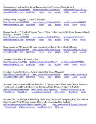 ~ 
Restoration Agriculture: Real World Permaculture for Farmers; by Mark Shepard librarything.com/work/13331183 books.google.com/ARJjkwEACAAJ worldcat.org/oclc/822667977 
www.allbookstores.com bookfinder yahoo bing google blekko search search2 
Ruffles on My Longjohns; by Isabel K. Edwards 
librarything.com/work/3498929 books.google.com/-Qt6AAAAMAAJ worldcat.org/oclc/8112857 
www.allbookstores.com bookfinder yahoo bing google blekko search search2 
Russian Comfrey: A Hundred Tons an Acre of Stock Feed or Compost for Farm, Garden or Small- holding; by Lawrence D. Hills librarything.com/work/9779309 books.google.com/RbdrQgAACAAJ worldcat.org/oclc/630857 
www.allbookstores.com bookfinder yahoo bing google blekko search search2 
Salad Leaves for All Seasons: Organic Growing from Pot to Plot; by Charles Dowdin librarything.com/work/4240398 books.google.com/qQhVn9ZN5jUC worldcat.org/oclc/183149253 
www.allbookstores.com bookfinder yahoo bing google blekko search search2 
Secrets to Great Soil; by Elizabeth P. Stell librarything.com/work/44650 books.google.com/DhgHh37org4C worldcat.org/oclc/37742336 
www.allbookstores.com bookfinder yahoo bing google blekko search search2 
Secrets of Master Gardeners; by Rodale Organic Gardening Magazine librarything.com/work/2685007 books.google.com/k2gjAQAAMAAJ worldcat.org/oclc/10208123 
www.allbookstores.com bookfinder yahoo bing google blekko search search2 
Secrets of Native American Herbal Remedies: A Comprehensive Guide to the Native American Tradition of Using Herbs for Improving Health and Well-Being; by Anthony J. Cichoke 
librarything.com/work/224533 books.google.com/h3Xcj5lw4rIC worldcat.org/oclc/45556196 
~ Kindle book ~ Nook book ~ Google Electronic book allbookstores bookfinder yahoo 
Secrets to Successful Organic Gardening: Soils, Bugs, Sprays and Everything Else You Need to Know to Make Your Organic Garden Thrive; by Fi McMurray, New Zealand http://books.google.com/books?id=_SErYAAACAAJ http://www.worldcat.org/oclc/48032477 ~ Kindle book allbookstores.com bookfinder.com bing.com 
 
