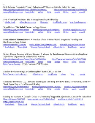 ~ 
Self-Reliance Projects in Primary Schools and Villages; by Catholic Relief Services http://books.google.com/books?id=HO4MHAAACAAJ http://www.worldcat.org/oclc/9943122 www.allbookstores.com bookfinder yahoo bing google blekko search search2 
Self-Watering Containers: The Missing Manual by Bill Bradley ~ Kindle book allbookstores.com bing.com bookfinder.com search.yahoo.com 
Sepp Holzer: The Rebel Farmer; by Sepp Holzer librarything.com/work/9529944 books.google.com/LI26xo9QR7kC worldcat.org/oclc/60115859 
www.allbookstores.com bookfinder yahoo bing google blekko search search2 
Sepp Holzer's Permaculture: A Practical Guide to Small-Scale, Integrative Farming and Gardening; by Sepp Holzer 
librarything.com/11138591 books.google.com/jNXK9kE-lOoC worldcat.org/oclc/694395083 ~ Kindle book ~ Nook book ~ Google Electronic book allbookstores bookfinder yahoo 
Setting Up and Running a School Garden: A Manual for Teachers and Communities; by Food and Agriculture Organization of the United Nations http://books.google.com/books?id=syTbAAAAMAAJ http://www.worldcat.org/oclc/69172511 www.allbookstores.com bookfinder yahoo bing google blekko search search2 
http://www.fao.org - HTML Version, PDF Version 
Shallow Bed Gardening: A Gardening Hint from ECHO; by ECHO 
http://www.echobooks.org allbookstores bookfinder yahoo bing google 
Shameless Shortcuts: 1,027 Tips and Techniques That Help You Save Time, Save Money, and Save Work Every Day; by Fern Marshall Bradley librarything.com/work/4798316 books.google.com/WwEUFTHZbA4C worldcat.org/oclc/60524293 
www.allbookstores.com bookfinder yahoo bing google blekko search search2 
Sharing the Harvest: A Citizen's Guide to Community Supported Agriculture; by Elizabeth Henderson librarything.com/4557502 books.google.com/13sDbCIz0ooC worldcat.org/oclc/144328213 http://localharvest.org 
~ Kindle book ~ Nook book ~ Google Electronic book allbookstores bookfinder yahoo 
 