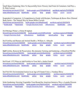 ~ 
Small-Space Gardening: How To Successfully Grow Flowers And Fruits In Containers And Pots; by H. Peter Loewer librarything.com/work/177197 books.google.com/F2F8vBXKNn4C worldcat.org/oclc/51258326 
www.allbookstores.com bookfinder yahoo bing google blekko search search2 
Soapmaker's Companion: A Comprehensive Guide with Recipes, Techniques & Know-How (Natural Body Series - The Natural Way by Susan Miller Cavitch librarything.com/work/67231 books.google.com/IKfydVJeqdIC worldcat.org/oclc/36225474 ~ Kindle book ~ Nook book ~ Google Electronic book allbookstores bookfinder yahoo 
Soil Biology Primer; by Elaine R Ingham librarything.com/work/10366790 books.google.com/Uh8PIuHIIrQC worldcat.org/oclc/47066686 
~ Google Electronic book allbookstores bookfinder search.yahoo bing google 
Soil Fertility and Human and Animal Health; by William A. Albrecht librarything.com/work/5683404 books.google.com/5m0qlwEACAAJ worldcat.org/oclc/825119380 
www.allbookstores.com bookfinder yahoo bing google blekko search search2 
Soil Fertility, Renewal & Preservation. Bio-dynamic Farming and Gardening; by Ehrenfried Pfeiffer librarything.com/work/9469391 books.google.com/zKsIMwEACAAJ worldcat.org/oclc/12449048 
www.allbookstores.com bookfinder yahoo bing google blekko search search2 
Soil Food: 1372 Ways to Add Fertility to Your Soil; by Jackie French librarything.com/work/4695783 books.google.com/mWjDAQAACAAJ worldcat.org/oclc/35203273 
www.allbookstores.com bookfinder yahoo bing google blekko search search2 
Soil Not Oil: Environmental Justice in an Age of Climate Crisis; by Vandana Shiva librarything.com/work/6376217 books.google.com/siDbAAAAMAAJ worldcat.org/oclc/216936700 
www.allbookstores.com bookfinder yahoo bing google blekko search search2 
Solar Gardening: Growing Vegetables Year-Round the American Intensive Way; by Leandre Poisson 
librarything.com/work/326851 books.google.com/YQnRrUvFPoIC worldcat.org/oclc/30624782 
~ Kindle book ~ Nook book ~ Google Electronic book allbookstores bookfinder yahoo 
 