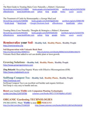 ~ The Barn Guide to Treating Dairy Cows Naturally; by Hubert J. Karreman librarything.com/work/11138869 books.google.com/iqpLXwAACAAJ worldcat.org/oclc/691258760 
allbookstores www.bookfinder.com yahoo bing google blekko search search2 
The Treatment of Cattle by Homoeopathy; by George MacLeod librarything.com/work/5384980 books.google.com/A1KHQgAACAAJ worldcat.org/oclc/59985790 ~ Kindle book ~ Nook book ~ Google Electronic book allbookstores bookfinder yahoo 
Treating Dairy Cows Naturally: Thoughts & Strategies; by Hubert J. Karreman librarything.com/work/4461831 books.google.com/hSPiPAAACAAJ worldcat.org/oclc/123237791 
allbookstores www.bookfinder.com yahoo bing google blekko search search2 
Remineralize your Soil ~ Healthy Soil, Healthy Plants, Healthy People 
http://remineralize.org 
Soil Regeneration with Volcanic Rock Dust 
http://scribd.com/doc/30402511 http://calameo.com/books/00062163120384c54b373 
Volcanic Rock Dust added to soil can double plant or lawn growth. 
Growing Solutions ~ Healthy Soil, Healthy Plants, Healthy People 
http://www.growingsolutions.com 
Zing Bokashi: Recycling Organic Waste with Effective Microorganisms (EM) 
http://www.zingbokashi.co.nz 
SoilSoup Compost Tea ~ Healthy Soil, Healthy Plants, Healthy People 
http://soilsoup.com 
SoilSoup Compost Tea is an excellent soil builder and organic fertilizer. 
Soil Soup is very easy to handle and use. 
Boost your Garden Yields with Companion Planting Technologies 
scribd.com/doc/124719796 calameo.com/books/0021353034dd0a1c03d43 
ORGANIC Gardening TECHNOLOGIES INCREASING Plant Yields by over 400 PERCENT 
http://scribd.com/doc/75160339 http://www.calameo.com/books/0010511867e619fa5b018 
 