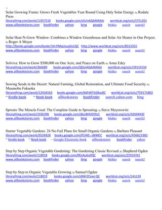 ~ 
Solar Growing Frame: Grows Fresh Vegetables Year Round Using Only Solar Energy; by Rodale Press librarything.com/work/11957510 books.google.com/otUnAQAAMAAJ worldcat.org/oclc/5751201 
www.allbookstores.com bookfinder yahoo bing google blekko search search2 
Solar Heat-N-Grow Window: Combines a Window Greenhouse and Solar Air Heater in One Project; by Roger A Moyer 
http://books.google.com/books?id=PMqUsuaSv1QC http://www.worldcat.org/oclc/8553355 www.allbookstores.com bookfinder yahoo bing google blekko search search2 
Solviva: How to Grow $500,000 on One Acre, and Peace on Earth; by Anna Edey librarything.com/work/366689 books.google.com/QOoJAQAAMAAJ worldcat.org/oclc/39119150 
www.allbookstores.com bookfinder yahoo bing google blekko search search2 
Sowing Seeds in the Desert: Natural Farming, Global Restoration, and Ultimate Food Security; by Masanobu Fukuoka librarything.com/work/12418163 books.google.com/k6hWTd2Baz8C worldcat.org/oclc/759171802 
~ Kindle book ~ Nook book allbookstores bookfinder search.yahoo.com bing 
Sprouts The Miracle Food: The Complete Guide to Sprouting; by Steve Meyerowitz librarything.com/work/1036396 books.google.com/dkzs8HHDDtsC worldcat.org/oclc/42694430 
www.allbookstores.com bookfinder yahoo bing google blekko search search2 
Starter Vegetable Gardens: 24 No-Fail Plans for Small Organic Gardens; by Barbara Pleasant librarything.com/work/9524928 books.google.com/fCHKE--dKMEC worldcat.org/oclc/436623382 ~ Kindle book ~ Nook book ~ Google Electronic book allbookstores bookfinder yahoo 
Step by Step Organic Vegetable Gardening: The Gardening Classic Revised; by Shepherd Ogden librarything.com/work/118018 books.google.com/REeAu6rjifQC worldcat.org/oclc/25914761 
www.allbookstores.com bookfinder yahoo bing google blekko search search2 
Step by Step to Organic Vegetable Growing; by Samuel Ogden librarything.com/work/118019 books.google.com/z8WrZCxwj-QC worldcat.org/oclc/141139 
www.allbookstores.com bookfinder yahoo bing google blekko search search2 
 