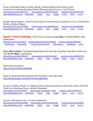 ~ 
Storey's Illustrated Guide to Poultry Breeds: Chickens,Ducks,Geese,Turkeys,Emus, Guinea Fowls,Ostriches,Partridges,Peafowl,Pheasants,Quails,Swans; by Carol Ekarius librarything.com/work/3673217 books.google.com/RFnY04Ujvw4C worldcat.org/oclc/81941153 
www.allbookstores.com bookfinder yahoo bing google blekko search search2 
Straight Ahead Organic: A Step By Step Guide to Growing Great Vegetables in a Less-Than-Perfect World; by Shepherd Ogden librarything.com/work/1130349 books.google.com/Vu84AQAAIAAJ worldcat.org/oclc/40408867 
www.allbookstores.com bookfinder yahoo bing google blekko search search2 
Square Foot Gardening: A New Way to Garden in Less Space with Less Work; by Mel Bartholomew 
librarything.com/work/3213 books.google.com/GcGciVvDTAkC worldcat.org/oclc/6943565 
~ Kindle book ~ Nook book ~ Google Electronic book allbookstores bookfinder yahoo 
Straw Bale Gardens: The Breakthrough Method for Growing Vegetables Anywhere, Earlier and with No Weeding; by Joel Karsten librarything.com/work/9956274 books.google.com/oKrt14sKIewC worldcat.org/oclc/808421742 
www.allbookstores.com bookfinder yahoo bing google blekko search search2 
Straw Bale Greenhouse 
http://scribd.com/doc/50250383 
Study of Agritourism Development and Promotion; by Shrestha Utsala http://books.google.com/books?id=4kczmgEACAAJ 
Success with Baby Chicks: A Complete Guide to Hatchery Selection, Mail-Order Chicks, Day-Old Chick Care, Brooding, Brood; by Robert Plamondon librarything.com/work/372422 books.google.com/gjBrNG_L0aEC worldcat.org/oclc/54810724 
www.allbookstores.com bookfinder yahoo bing google blekko search search2 
Success with Organic Fruit; by Yvonne Cuthbertson librarything.com/work/3323832 books.google.com/vVcmAAAACAAJ worldcat.org/oclc/85839068 
www.allbookstores.com bookfinder yahoo bing google blekko search search2 
 