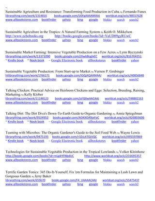 ~ 
Sustainable Agriculture and Resistance: Transforming Food Production in Cuba; by Fernando Funes librarything.com/work/1314816 books.google.com/U0FgAAAAMAAJ worldcat.org/oclc/48557628 
www.allbookstores.com bookfinder yahoo bing google blekko search search2 
Sustainable Agriculture in the Tropics: A Natural Farming System; by Keith O. Mikkelson http://www.echobooks.org http://books.google.com/books?id=VaUD09gyRUwC 
www.allbookstores.com bookfinder yahoo bing google blekko search search2 
Sustainable Market Farming: Intensive Vegetable Production on a Few Acres; by Lynn Byczynski librarything.com/work/13371090 books.google.com/JlIwbBcglxEC worldcat.org/oclc/816764351 ~ Kindle book ~ Nook book ~ Google Electronic book allbookstores bookfinder yahoo 
Sustainable Vegetable Production: From Start-up to Market; by Vernon P. Grubinger htlibrarything.com/work/1766171 books.google.com/IGQjAQAAMAAJ worldcat.org/oclc/40856848 
www.allbookstores.com bookfinder yahoo bing google blekko search search2 
Talking Chicken: Practical Advice on Heirloom Chickens and Eggs: Selection, Breeding, Raising, Marketing; by Kelly Klober librarything.com/work/11148123 books.google.com/jsFQXwAACAAJ worldcat.org/oclc/748802163 
www.allbookstores.com bookfinder yahoo bing google blekko search search2 
Talking Dirt: The Dirt Diva's Down-To-Earth Guide to Organic Gardening; by Annie Spiegelman librarything.com/work/9524952 books.google.com/AOKXOA9jxYoC worldcat.org/oclc/426803606 ~ Kindle book ~ Nook book ~ Google Electronic book allbookstores bookfinder yahoo 
Teaming with Microbes: The Organic Gardener's Guide to the Soil Food Web; by Wayne Lewis librarything.com/work/9475195 books.google.com/r3ZsL47QiVQC worldcat.org/oclc/495597869 ~ Kindle book ~ Nook book ~ Google Electronic book allbookstores bookfinder yahoo 
Technologies for Sustainable Vegetable Production in the Tropical Lowlands; by Volker Kleinhenz http://books.google.com/books?id=rnLpkYFNbdUC http://www.worldcat.org/oclc/231695357 www.allbookstores.com bookfinder yahoo bing google blekko search search2 
Terrific Garden Tonics: 345 Do-It-Yourself, Fix 'em Formulas for Maintaining a Lush Lawn and Gorgeous Garden; by Jerry Baker librarything.com/work/659670 books.google.com/F4_UAAAACAAJ worldcat.org/oclc/55475437 
www.allbookstores.com bookfinder yahoo bing google blekko search search2 
 