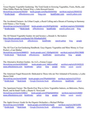~ Texas Organic Vegetable Gardening: The Total Guide to Growing Vegetables, Fruits, Herbs, and Other Edible Plants the Natural Way; by John Howard Garrett librarything.com/work/392350 books.google.com/0wJIAAAAYAAJ worldcat.org/oclc/39545722 ~ Kindle book allbookstores.com bing.com bookfinder.com search.yahoo.com 
The Accidental Farmers: An Urban Couple, a Rural Calling and a Dream of Farming in Harmony with Nature; by Tim Young librarything.com/work/11505547 books.google.com/IK1PYgEACAAJ worldcat.org/oclc/703204083 ~ Kindle book ~ Nook book allbookstores bookfinder search.yahoo.com bing 
The All Natural Vegetable Garden Art and Science; by Donald A. McAndrew http://books.google.com/books?id=7EGxRwlhJDYC ~ Google Electronic book allbookstores bookfinder search.yahoo bing google 
The All You Can Eat Gardening Handbook: Easy Organic Vegetables and More Money in Your Pocket; by Cam Mather librarything.com/work/9888973 books.google.com/_FQVQgAACAAJ worldcat.org/oclc/456178089 ~ Kindle book ~ Nook book allbookstores bookfinder search.yahoo bing google 
The Alternative Kitchen Garden: An A-Z; by Emma Cooper librarything.com/work/9954969 books.google.com/_MBl1madZfgC worldcat.org/oclc/613439133 
www.allbookstores.com bookfinder yahoo bing google blekko search search2 
The American Frugal Housewife: Dedicated to Those who are Not Ashamed of Economy; by Lydia Maria Child librarything.com/work/56489 books.google.com/TfYpAAAAYAAJ worldcat.org/oclc/11277513 ~ Kindle book ~ Nook book ~ Google Electronic book allbookstores bookfinder yahoo 
The Apartment Farmer: The Hassle-Free Way to Grow Vegetables Indoors, on Balconies, Patios, Roofs, and In Small Yards; by Duane G. Newcomb librarything.com/work/2348812 books.google.com/DTQjAQAAMAAJ worldcat.org/oclc/2146869 
www.allbookstores.com bookfinder yahoo bing google blekko search search2 
The Apple Grower: Guide for the Organic Orchardist; by Michael Phillips librarything.com/1376088 books.google.com/G0Faik1mSp0C worldcat.org/oclc/38731995 ~ Kindle book ~ Nook book ~ Google Electronic book allbookstores bookfinder yahoo 
 