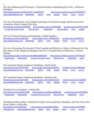 ~ 
The Art of Balancing Soil Nutrients: A Practical Guide to Interpreting Soil Tests; by William L. McKibben http://books.google.com/books?id=L-f4ugAACAAJ http://www.worldcat.org/oclc/785425673 www.allbookstores.com bookfinder yahoo bing google blekko search search2 
The Art of Fermentation: An In-Depth Exploration of Essential Concepts and Processes from Around the World; by Sandor Ellix Katz librarything.com/work/12470482 books.google.com/-zmLa205d0QC worldcat.org/oclc/759171780 ~ Google Electronic book allbookstores bookfinder search.yahoo bing google 
The Art of Natural Farming and Gardening; by Ralph Engelken librarything.com/work/9665299 books.google.com/3_k4AQAAIAAJ worldcat.org/oclc/8462536 
www.allbookstores.com bookfinder yahoo bing google blekko search search2 
The Art of Promoting The Growth of The Cucumber and Melon: In A Series of Directions for The Best Means To Be Adopted In Bringing Them To A Complete State of Perfection; by Thomas Watkins http://books.google.com/books?id=W88GAAAAQAAJ http://www.worldcat.org/oclc/747739218 ~ Kindle book ~ Nook book ~ Google Electronic book allbookstores bookfinder yahoo 
The Australian Organic Gardener's Handbook; by Keith Smith librarything.com/work/1062708 books.google.com/Yqp2AAAACAAJ worldcat.org/oclc/29630260 
www.allbookstores.com bookfinder yahoo bing google blekko search search2 
The Australian Organic Gardening Handbook; by Brenda Little librarything.com/work/4755601 books.google.com/Ve2JAAAACAAJ worldcat.org/oclc/155649090 
www.allbookstores.com bookfinder yahoo bing google blekko search search2 
The Bach Flower Gardener; by Stefan Ball librarything.com/work/4222280 books.google.com/d0nhzdA0MUgC worldcat.org/oclc/59434001 ~ Kindle book ~ Nook book ~ Google Electronic book allbookstores bookfinder yahoo 
The Backyard Berry Book: A Hands-On Guide to Growing Berries, Brambles, and Vine Fruit in the Home Garden; by Stella Otto librarything.com/work/67303 books.google.com/XaIQAQAAMAAJ worldcat.org/oclc/32324896 
allbookstores www.bookfinder.com yahoo bing google blekko search search2 
 