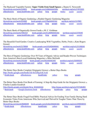 ~ 
The Backyard Vegetable Factory: Super Yields from Small Spaces; by Duane G. Newcomb 
librarything.com/work/524835 books.google.com/UQNIAAAAYAAJ worldcat.org/oclc/17875035 
allbookstores www.bookfinder.com yahoo bing google blekko search search2 
The Basic Book of Organic Gardening; by Rodale Organic Gardening Magazine librarything.com/work/433000 books.google.com/I76gHAAACAAJ worldcat.org/oclc/117865 
allbookstores www.bookfinder.com yahoo bing google blekko search search2 
The Basic Book of Organically Grown Foods; by M. C. Goldman librarything.com/work/7481557 books.google.com/FuAMRAAACAAJ worldcat.org/oclc/570540 
allbookstores www.bookfinder.com yahoo bing google blekko search search2 
The Beautiful Food Garden: Creative Landscaping With Vegetables, Herbs, Fruits; by Kate Rogers Gessert librarything.com/work/2178068 books.google.com/sEIjAQAAMAAJ worldcat.org/oclc/15198566 
allbookstores www.bookfinder.com yahoo bing google blekko search search2 
The Best of Organic Gardening: Over 50 Years of Organic Advice and Reader-Proven Techniques from America's Best-Loved Gardening Magazine; by Mike McGrath librarything.com/work/142168 books.google.com/VksIAAAACAAJ worldcat.org/oclc/32699254 
allbookstores www.bookfinder.com yahoo bing google blekko search search2 
The Better Days Books Complete Origiganic Grower; by Better Days Books http://books.google.com/books?id=Sv5zPgAACAAJ ~ Kindle book allbookstores bookfinder yahoo bing google 
The Better Days Books First Book of Farming: A Step-By-Step Guide for the Origiganic Grower; by Charles Landon Goodrich http://books.google.com/books?id=g_tEAAAAIAAJ http://www.worldcat.org/oclc/727186483 ~ Nook book ~ Google Electronic book allbookstores bookfinder yahoo bing google 
The Better Days Books Frugal Food Bible: Practical Advice for Feeding Your Family During Hard Economic Times From Americans Who Survived and Thrived In Tougher Times Than These by Better Days Books librarything.com/work/9608209 books.google.com/2cQmOAAACAAJ worldcat.org/oclc/299050033 ~ Kindle book allbookstores bookfinder yahoo bing google 
 